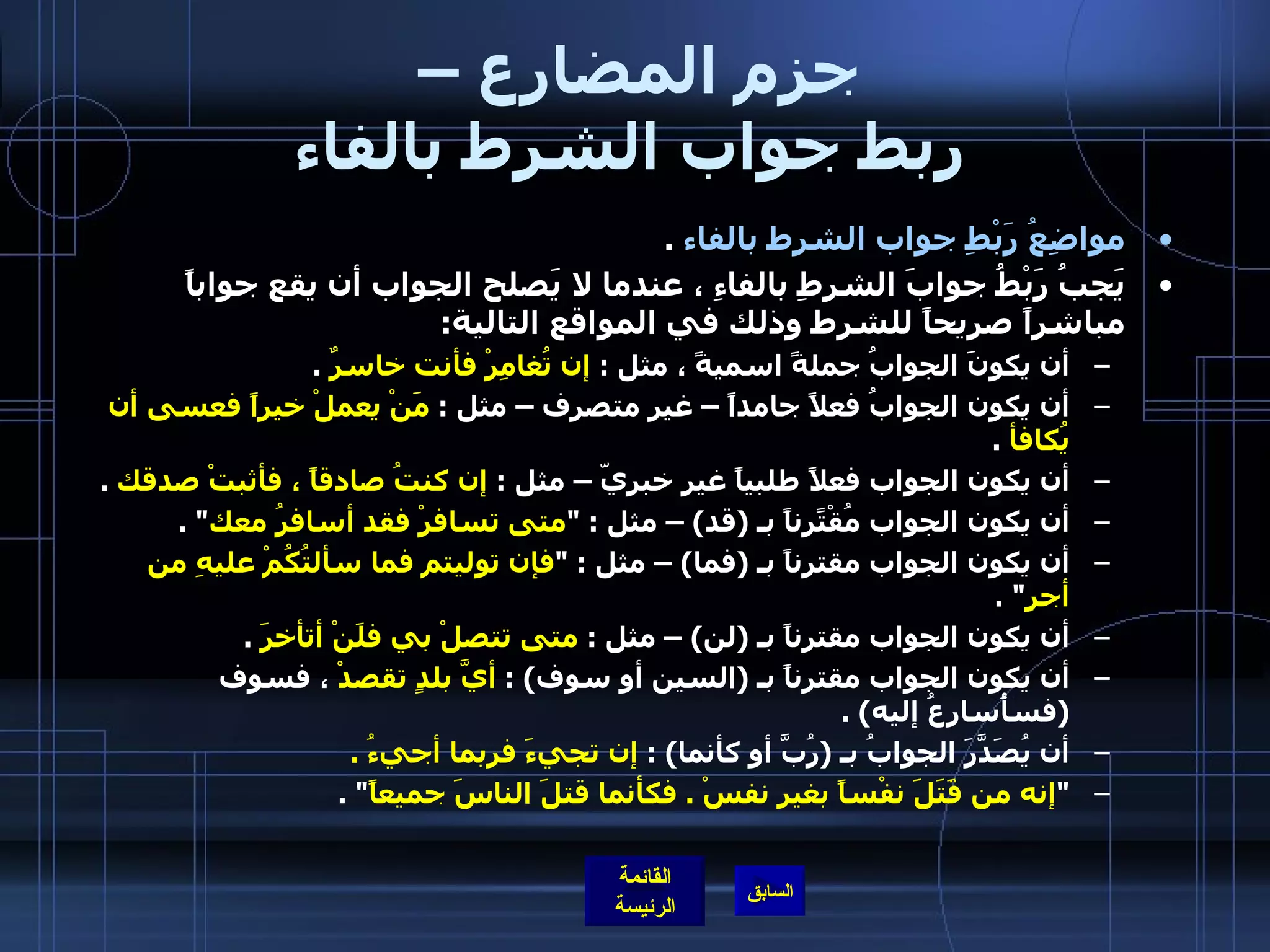 جزم المضارع –  ربط جواب الشرط بالفاء مواضِعُ رَبْطِ جواب الشرط بالفاء   . يَجبُ رَبْطُ جوابَ الشرطِ بالفاءِ ، عندما لا يَصلح الجواب أن يقع جواباً مباشراً صريحاً للشرط وذلك في المواقع التالية :  أن يكونَ الجوابُ جملةً اسميةً ، مثل  :  إن تُغامِرْ فأنت خاسرٌ   .  أن يكون الجوابُ فعلاً جامداً – غير متصرف – مثل  :  مَنْ يعملْ خيراً فعسى أن يُكافأ   .  أن يكون الجواب فعلاً طلبياً غير خبريّ – مثل  :  إن كنتُ صادقاً ، فأثبتْ صدقك   .  أن يكون الجواب مُقْتًرِناً بـ  ( قد ) –  مثل  : " متى تسافرْ فقد أسافرُ معك " .  أن يكون الجواب مقترناً بـ  ( فما ) –  مثل  : " فإن توليتم فما سألتُكُمْ عليهِ من أجرٍ " .  أن يكون الجواب مقترناً بـ  ( لن ) –  مثل  :  متى تتصلْ بي فلَنْ أتأخرَ   .  أن يكون الجواب مقترناً بـ  ( السين أو سوف ) :  أيَّ بلدٍ تقصدْ  ، فسوف  ( فسأُسارِعُ إليه ) .   أن يُصَدَّرَ الجوابُ بـ  ( رُبَّ أو كأنما ) :  إن تجيءَ فربما أجيءُ  .  " إنه من قَتَلََ نفْساً بغيرِ نفسْ  .  فكأنما قتلَ الناسَ جميعاً " .  