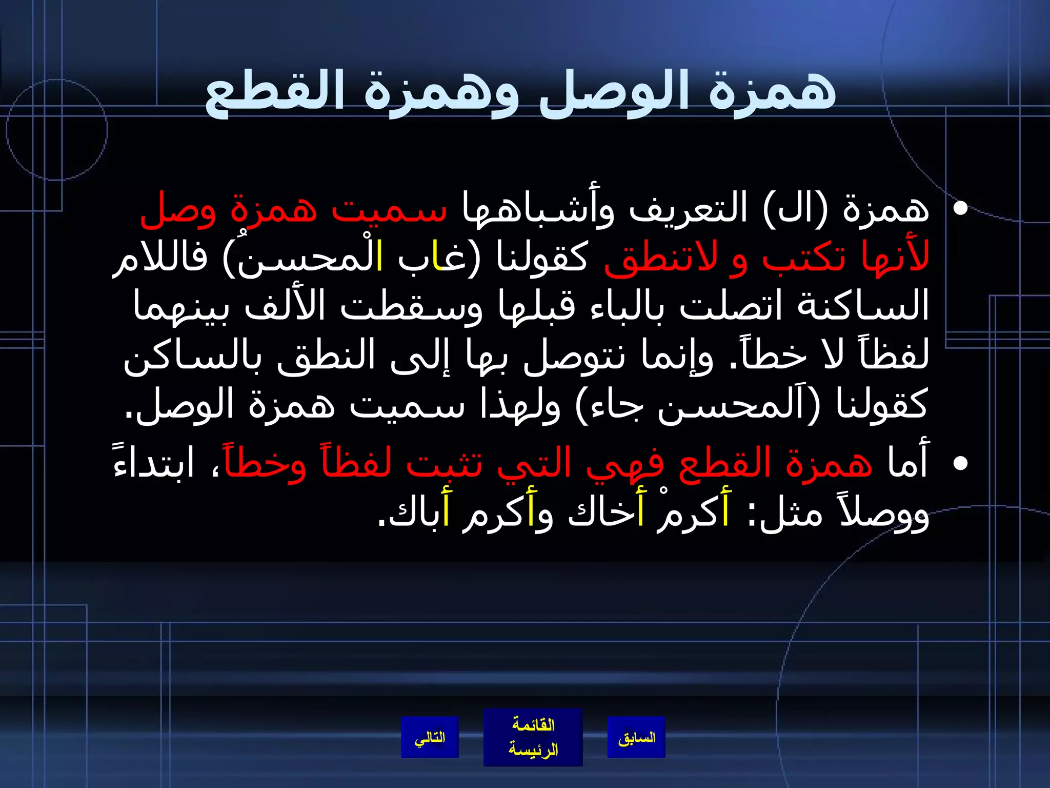 همزة الوصل وهمزة القطع همزة  ( ال )  التعريف وأَشباهها  سميت همزة وصل لأَنها تكتب و لاتنطق  كقولنا  ( غ ا ب  ا لْمحسنُ )  فاللام الساكنة اتصلت بالباء قبلها وسقطت الأَلف بينهما لفظاً لا خطاً .  وإنما نتوصل بها إلى النطق بالساكن كقولنا  ( اَلمحسن جاء )  ولهذا سميت همزة الوصل . أَما  همزة القطع فهي التي تثبت لفظاً وخطاً ، ابتداءً ووصلاً مثل :  أَ كرمْ  أَ خاك و أَ كرم  أَ باك . التالي 