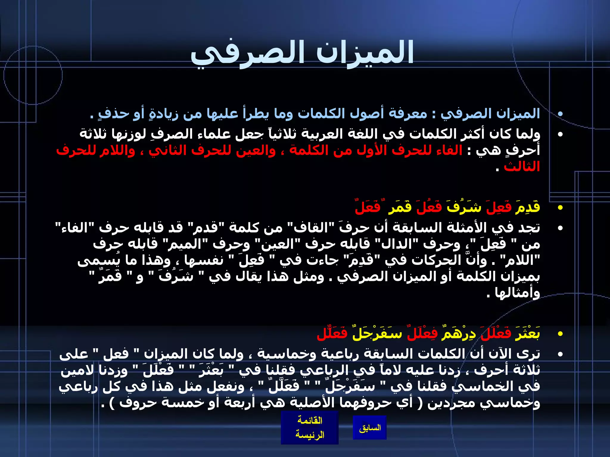 الميزان الصرفي الميزان الصرفي  :  معرفة أصول الكلمات وما يطرأ عليها من زيادةٍ أو حذفٍ  .  ولما كان أكثر الكلمات في اللغة العربية ثلاثياً جعل علماء الصرفِ لوزنها ثلاثة أحرفٍ هي  :  الفاء للحرف الأول من الكلمة ، والعين للحرف الثاني ، واللام للحرف الثالث   . قَدِمَ  فَعِلَ   شَرُفَ  فَعُلَ   قَمَر  ٌفَعَلٌ تجد في الأمثلة السابقة أن حرفَ  " القاف "  من كلمة  " قدم "  قد قابله حرف  " الفاء "  من  "  فَعِلَ  " ، وحرف  " الدال "  قابله حرف  " العين "  وحرف  " الميم "  قابله حرف  " اللام " .  وأنَّ الحركات في  " قَدِمَ "  جاءت في  "  فَعِلَ  "  نفسها ، وهذا ما يُسمى بميزان الكلمة أو الميزان الصرفي  .  ومثل هذا يقال في  "  شَرُفَ  "  و  "  قَمَرٌ  "  وأمثالها  . بَعْثَرَ  فَعْلَلَ   دِرْهَمٌ  فِعْلَلٌ   سَفَرْجَلٌ  فَعَلّلٌ ترى الآن أن الكلمات السابقة رباعية وخماسية ، ولما كان الميزان  "  فعل  "  على ثلاثة أحرف ، زدنا عليه لاماً في الرباعي فقلنا في  "  بَعْثَرَ  " "  فَعْلَلَ  "  وزدنا لامين في الخماسي فقلنا في  "  سَفَرْجَلٌ  " "  فَعَلَّلٌ  "  ، ونفعل مثل هذا في كل رباعي وخماسي مجردين  (  أي حروفهما الأصلية هي أربعة أو خمسة حروف  ) . 