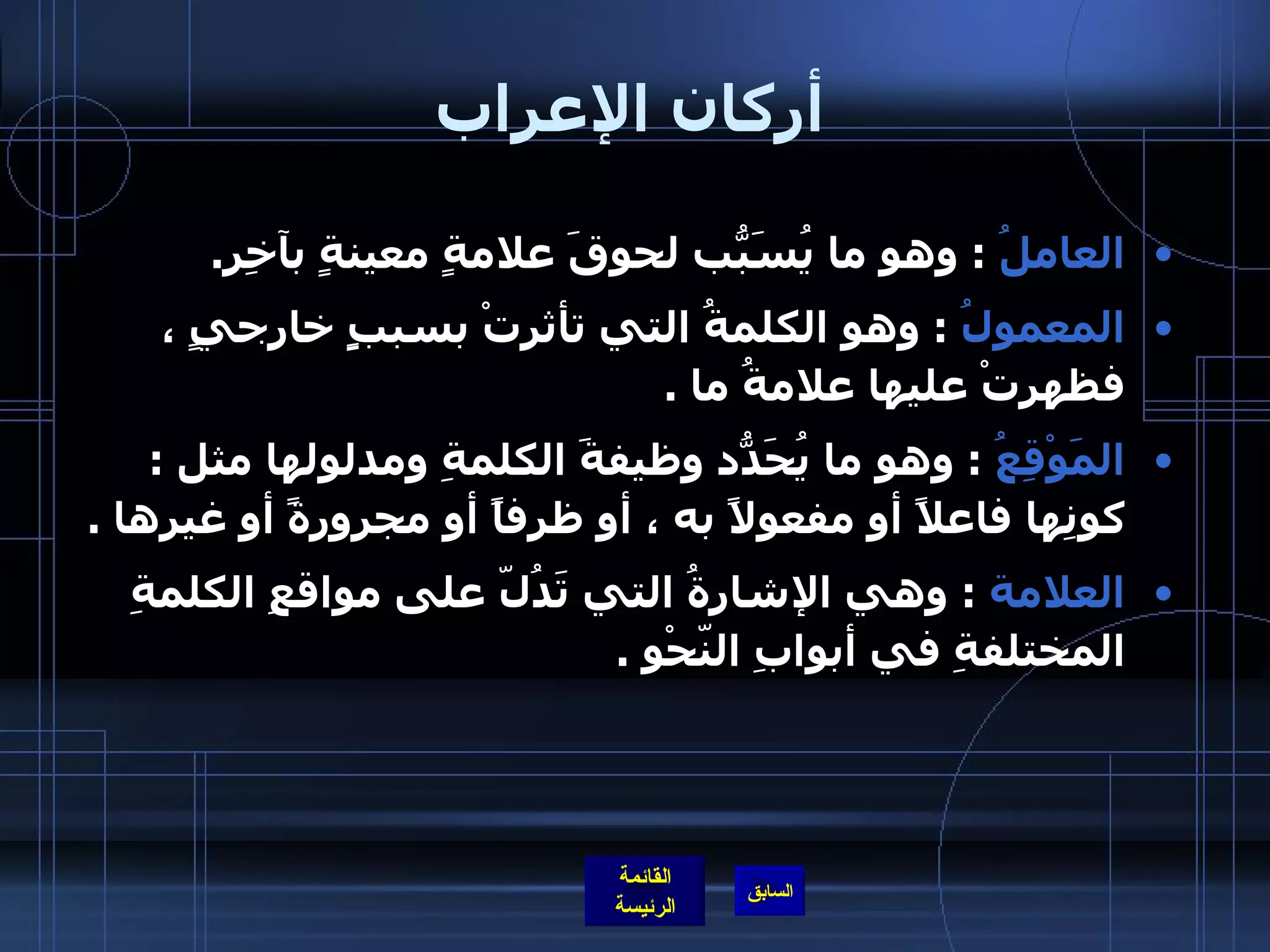 أركان الإعراب العاملُ   :  وهو ما يُسَبّبُ لحوقَ علامةٍ معينةٍ بآخِرِ . المعمولُ   :  وهو الكلمةُ التي تأثرتْ بسببٍِ خارجيٍ ، فظهرتْ عليها علامةُ ما  . المَوْقِعُ   :  وهو ما يُحَدّدُ وظيفةَ الكلمةِ ومدلولها مثل  :  كونِها فاعلاً أو مفعولاً به ، أو ظرفاً أو مجرورةً أو غيرِها  . العلامة   :  وهي الإشارةُ التي تَدُلّ على مواقعِ الكلمةِ المختلفةِ في أبوابِ النّحْوِ  . 