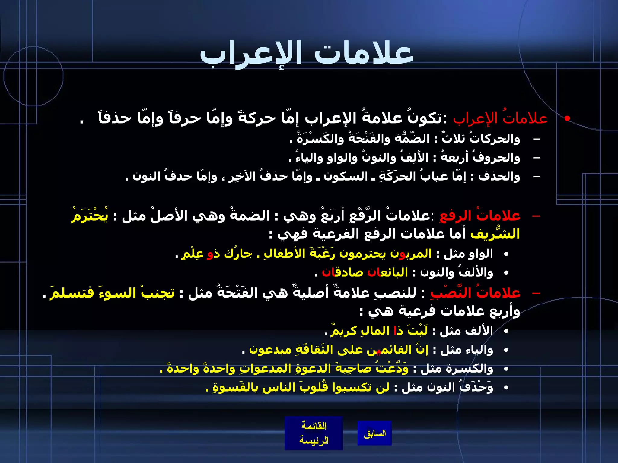 علامات الإعراب علاماتُ الإعراب   : تكونُ علامةُ الإعراب إمّا حركةً وإمّا حرفاً وإمّا حذفاً    . والحركاتُ ثلاثٌُ  :  الضّمّةُ والفَتْحَةُ والكَسْرَةُ  . والحروفُ أربعةٌ  :  الأَلِفُ والنونُ والواو والياءُ  . والحذف  :  إمّا غيابُ الحرَكَةِ ـ السكون ـ وإمّا حذفُ الآخِرِ ، وإمّا حذفُ النون  .   علاماتُ الرفعِ   : علاماتُ الرَّفْعِ أربَعُ وهي  :  الضمةُ وهي الأصلُ مثل  :  يُحْتَرَمُ الشّريفُ  أما علامات الرفع الفرعية فهي  :  الواو مثل  :  المرب و ن يحترمون رَغْبَةَ الأطفالِ  .  جارُك ذ و  عِلْمٍ   . والألفُ والنون  :  البائع ان  صادق ان   .   علاماتُ النَّصْبِ   :  للنصبِ علامةٌ أصليةٌٌ هي الفَتْحَةُ مثل  :  تجنبْ السوءَ فتسلمَ   .  وأربع علامات فرعية هي  : الألف مثل  :  لَيْتَ ذ ا  المالِ كريمٌ   . والياء مثل  :  إنَّ القائم ي ن على الثَقافَةِ مبدعون   . والكسرة مثل  :  وَدَّعْتُ صاحِبةَ الدعوةِ المدعواتِ واحدةً واحدةً  . وَحْذَفُ النون مثل  :  لن تكسبوا قُلوبَ الناسِ بالقَسوةِ  . 