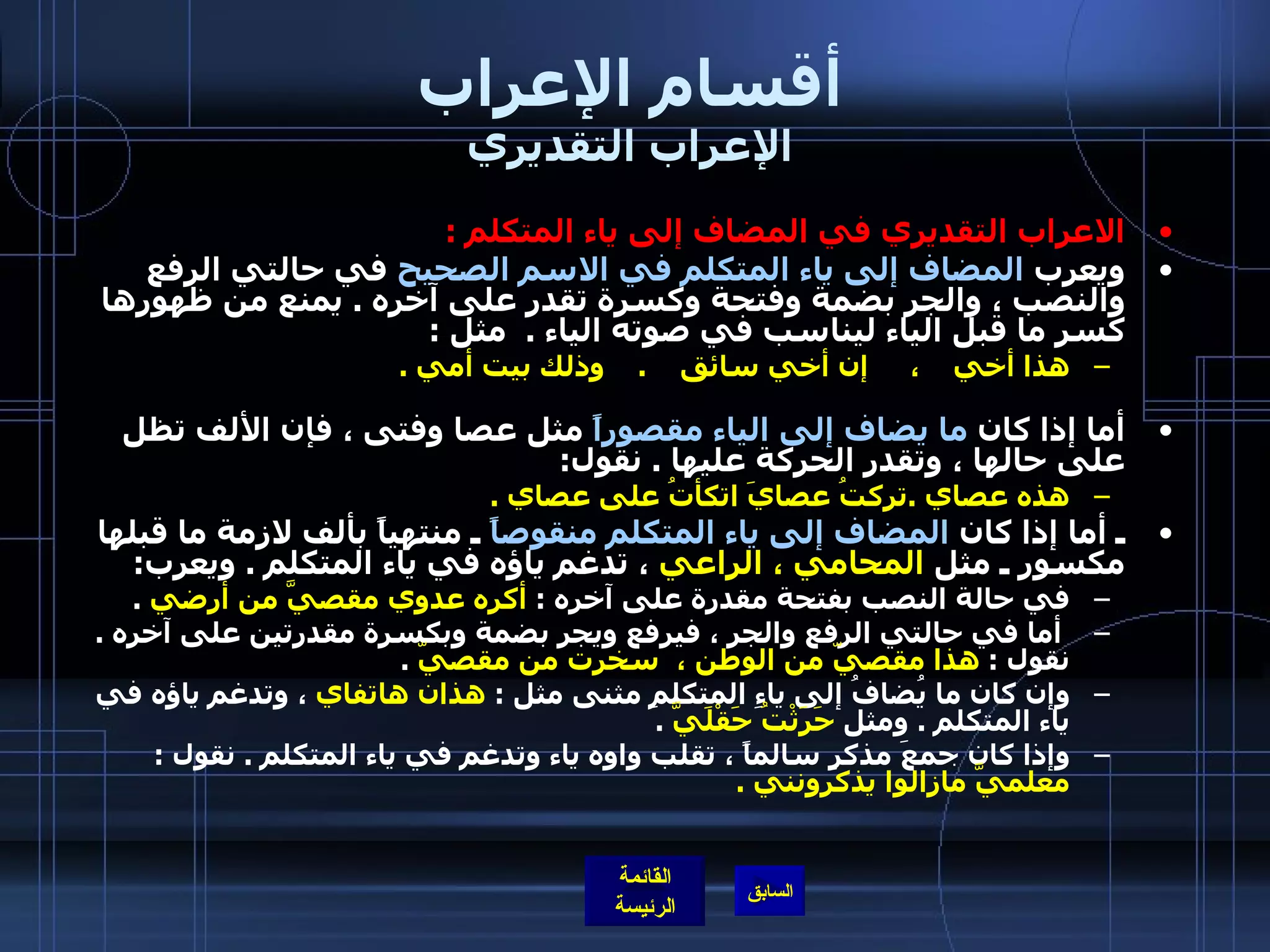 أقسام الإعراب الإعراب التقديري الاعراب التقديري في المضاف إلى ياء المتكلم   : ويعرب  المضاف إلى ياء المتكلم في الاسم الصحيح  في حالتي الرفع والنصب ، والجر بضمة وفتحة وكسرة تقدر على آخره  .  يمنع من ظهورها كسر ما قبل الياء ليناسب في صوته الياء  .   مثل  :  هذا أخي    ،     إن أخي سائق     .     وذلك بيت أمي  . أما إذا كان  ما يضاف إلى الياء مقصوراً  مثل عصا وفتى ، فإن الألف تظل على حالها ، وتقدر الحركة عليها  .  نقول : هذه عصاي  . تركتُ عصايَ اتكأتُ على عصاي  .   ـ أما إذا كان  المضاف إلى ياء المتكلم منقوصاً  ـ منتهياً بألف لازمة ما قبلها مكسور ـ مثل  المحامي ، الراعي  ، تدغم ياؤه في ياء المتكلم  .  ويعرب : في حالة النصب بفتحة مقدرة على آخره  :  أكره عدوي مقصيَّ من أرضي   . أما في حالتي الرفع والجر ، فيرفع ويجر بضمة وبكسرة مقدرتين على آخره  .  نقول  :  هذا مقصيّ من الوطن ،     سخرت من مقصيّ   .  وإن كان ما يُضافُ إلى ياءِ المتكلمِ مثنى مثل  :  هذان هاتفاي  ، وتدغم ياؤه في ياء المتكلم  .  ومثل  حَرَثْتُ حَقْلَيَّ   .  وإذا كان جمعَ مذكرٍ سالماً ، تقلب واوه ياء وتدغم في ياء المتكلم  .  نقول  :  معلميَّ مازالوا يذكرونني  . 