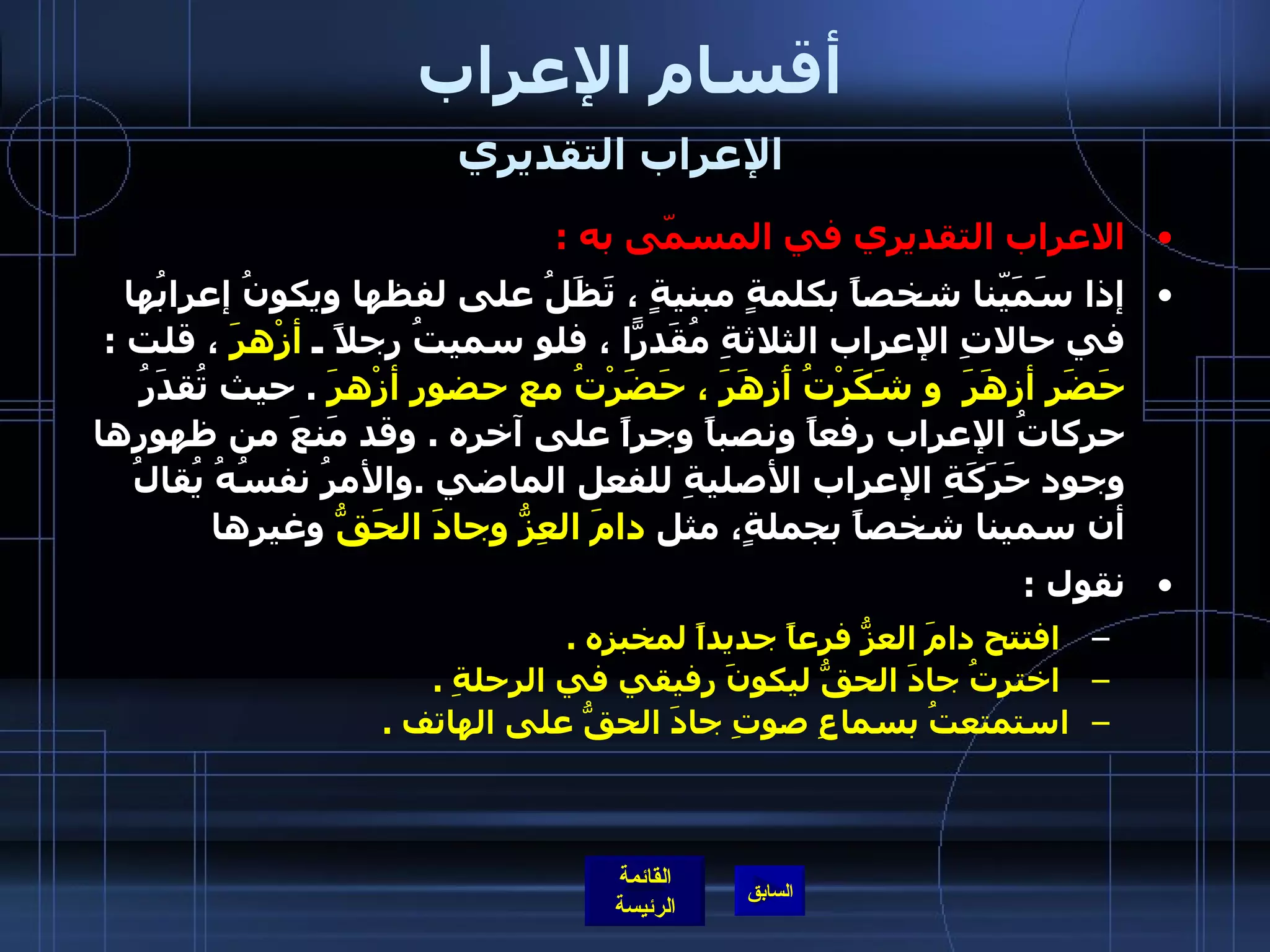 أقسام الإعراب الإعراب التقديري   الاعراب التقديري في المسمّى به   : إذا سَمَيّنا شخصاً بكلمةٍ مبنيةٍ ، تَظَلُ على لفظها ويكونُ إعرابُها في حالاتِ الإعراب الثلاثةِ مُقَدرّاً ، فلو سميتُ رجلاً ـ  أزْهرَ  ، قلت  :  حَضَر أزهَرَ  و شَكَرْتُ أَزهَرَ ، حَضَرْتُ مع حضورِ أزْهرَ   .  حيث تُقدَرُ حركاتُ الإعراب رفعاً ونصباً وجراً على آخرِه  .  وقد مَنعَ من ظهورِها وجود حَرَكَةِ الإعراب الأصليةِ للفعل الماضي  . والأمرُ نفسُهُ يُقالُ أن سمينا شخصاً بجملةٍ، مثل  دامَ العِزُّ وجادَ الحَقُّ  وغيرها   نقول  : افتتح دامَ العزُّ فرعاً جديداً لمخبزِه  .   اخترتُ جادَ الحقُّ ليكونَ رفيقي في الرحلةِ  . استمتعتُ بسماعِ صوتِ جادَ الحقُّ على الهاتف  . 