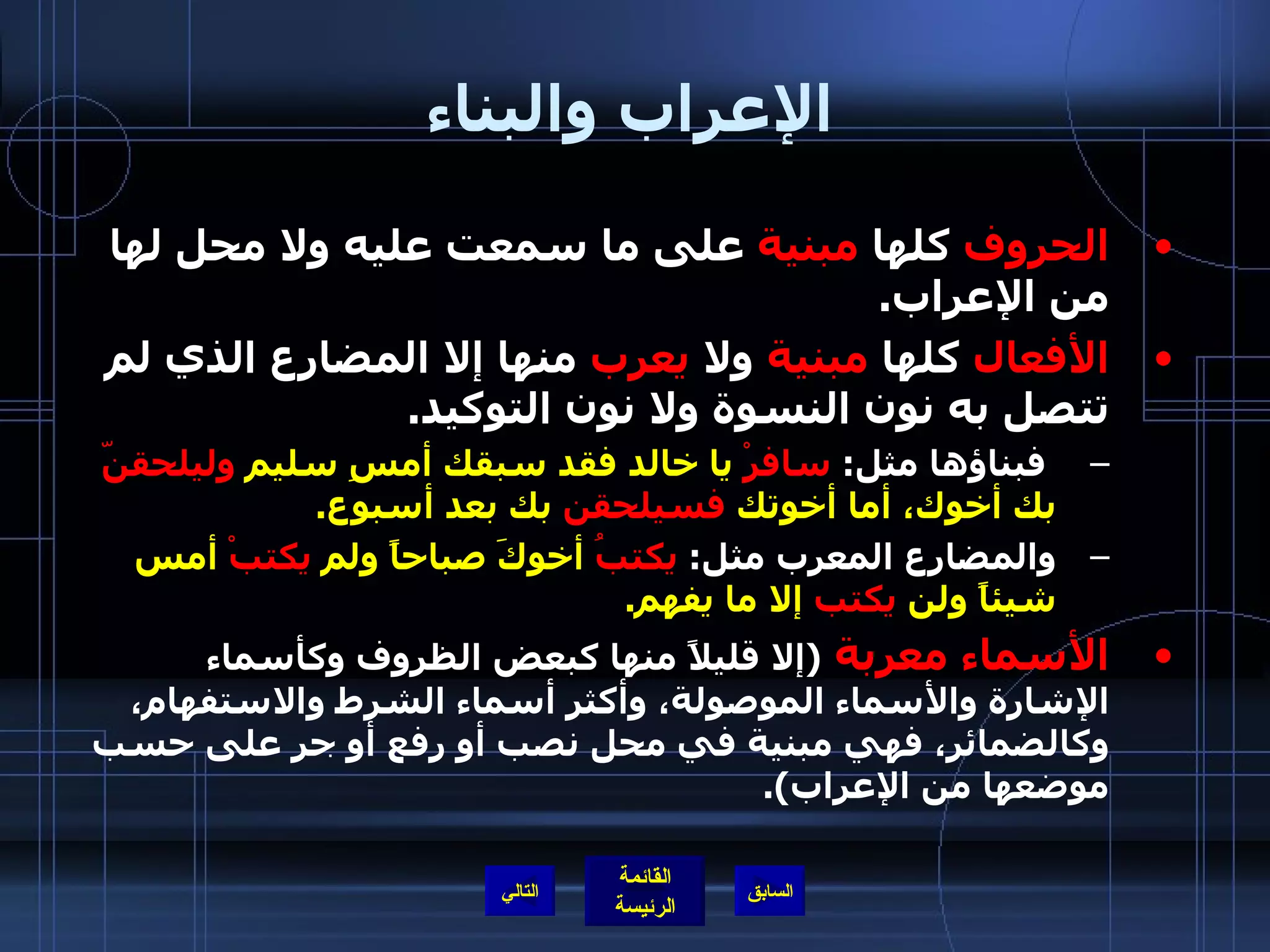 الإعراب والبناء الحروف  كلها  مبنية  على ما سمعت عليه ولا محل لها من الإعراب . الأفعال  كلها  مبنية  ولا  يعرب  منها إلا المضارع الذي لم تتصل به نون النسوة ولا نون التوكيد . فبناؤها مثل :  سافرْ  يا خالد فقد سبقك أمسِ سليم  وليلحقنّ  بك أخوك، أما أخوتك  فسيلحقن  بك بعد أسبوع . والمضارع المعرب مثل :  يكتبُ  أخوكَ صباحاً ولم  يكتبْ  أمس شيئاً ولن  يكتب  إلا ما يفهم . الأسماء   معربة   ( إلا قليلاً منها كبعض الظروف وكأسماء الإشارة والأسماء الموصولة، وأكثر أسماء الشرط والاستفهام، وكالضمائر، فهي مبنية في محل نصب أو رفع أو جر على حسب موضعها من الإعراب ). التالي 