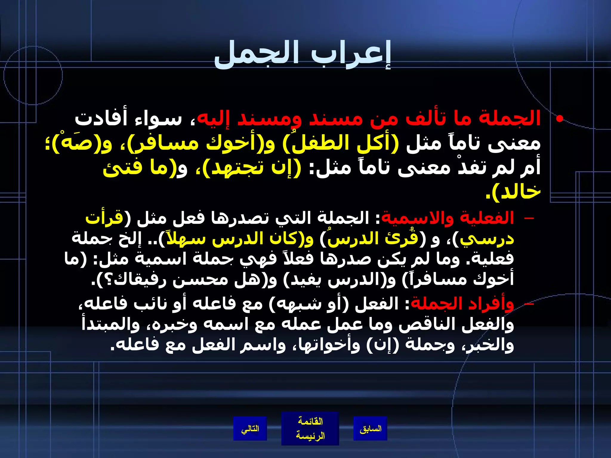 إعراب الجمل الجملة ما تألف من مسند ومسند إليه ، سواء أفادت معنى تاماً مثل  ( أكل الطفلُ )  و ( أخوك مسافر ) ، و ( صَهْ ) ؛  أم لم تفدْ معنى تاماً مثل :  ( إن تجتهد ) ،  و ( ما فتئ خالد ). الفعلية والاسمية :  الجملة التي تصدرها فعل مثل  ( قرأت درسي ) ، و  ( قُرئ الدرسُ )  و ( كان الدرس سهلاً )..  إلخ جملة فعلية .  وما لم يكن صدرها فعلاً فهي جملة اسمية مثل : ( ما أخوك مسافراً )  و ( الدرس يفيد )  و ( هل محسن رفيقاك؟ ). وأفراد الجملة :  الفعل  ( أو شبهه )  مع فاعله أو نائب فاعله، والفعل الناقص وما عمل عمله مع اسمه وخبره، والمبتدأ والخبر، وجملة  ( إن )  وأخواتها، واسم الفعل مع فاعله . التالي 