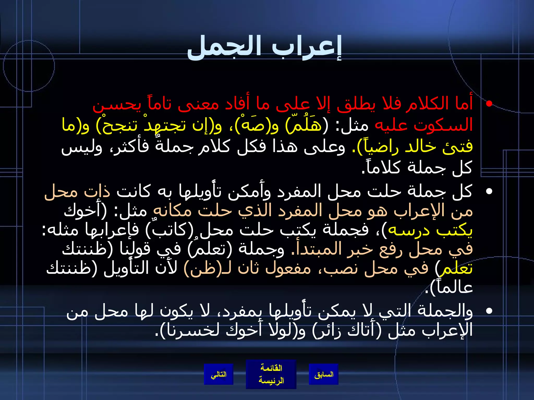 إعراب الجمل أما الكلام فلا يطلق إلا على ما أفاد معنى تاماً يحسن السكوت عليه  مثل : ( هَلُمّ )  و ( صَهْ ) ، و ( إن تجتهدْ تنجحْ )  و ( ما فتئ خالد راضياً ).   وعلى هذا فكل كلام جملةٌ فأكثر، وليس كل جملة كلاماً . كل جملة حلت محل المفرد وأَمكن تأْويلها به كانت  ذات محل من الإعراب هو محل المفرد الذي حلت مكانه  مثل : ( أَخوك  يكتب درسه ) ، فجملة يكتب حلت محل  ( كاتبٌ )  فإعرابها مثله :  في محل رفع خبر المبتدأ .   وجملة  ( تعلمُ )  في قولنا  ( ظننتك  تعلم )  في محل نصب، مفعول ثان لـ ( ظن )  لأَن التأْويل  ( ظننتك عالماً ). والجملة التي لا يمكن تأْويلها بمفرد، لا يكون لها محل من الإعراب مثل  ( أَتاك زائر )  و ( لولا أَخوك لخسرنا ). التالي 