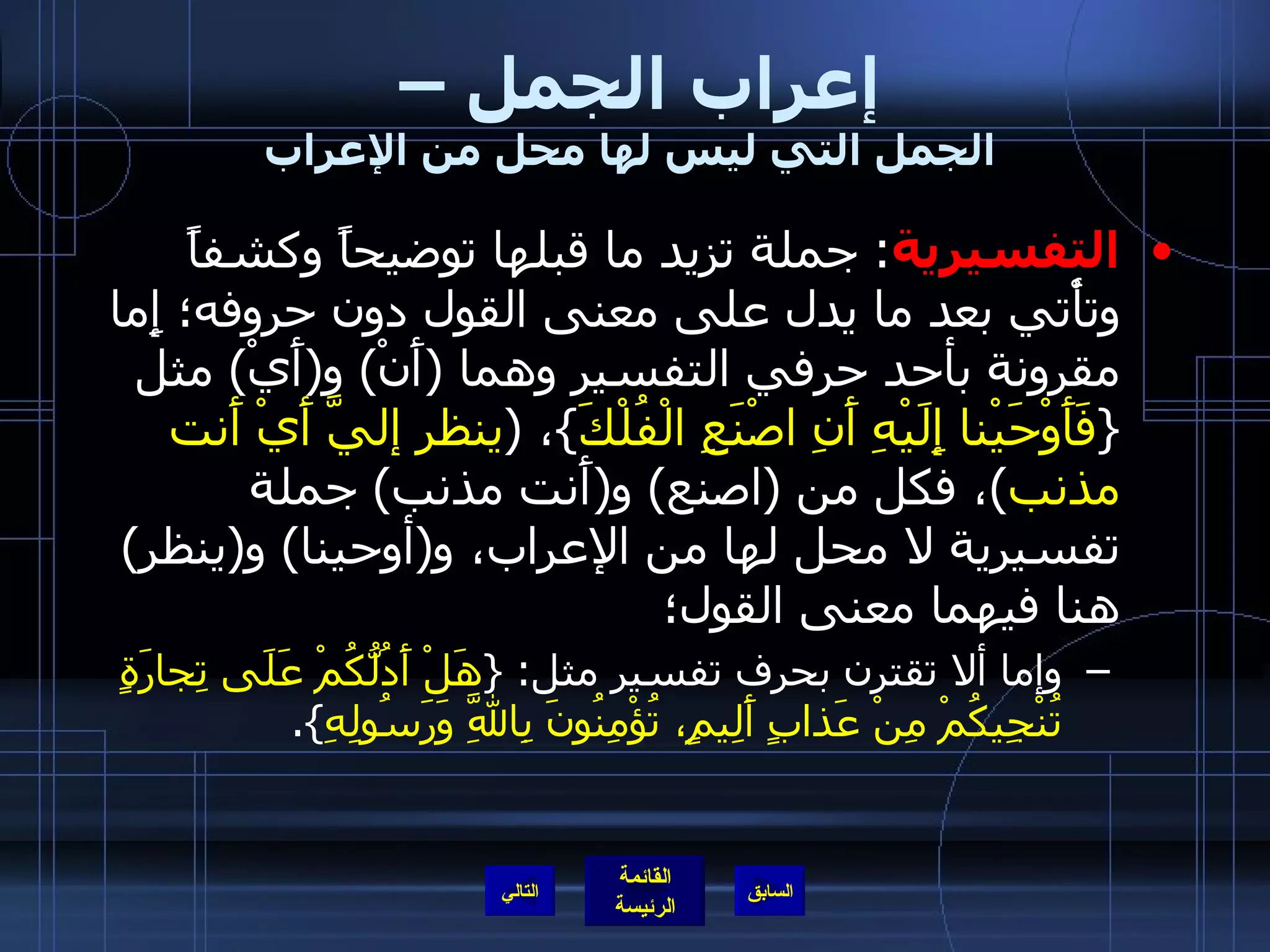 إعراب الجمل –  الجمل التي ليس لها محل من الإعراب التفسيرية :  جملة تزيد ما قبلها توضيحاً وكشفاً وتأْتي بعد ما يدل على معنى القول دون حروفه؛ إِما مقرونة بأحد حرفي التفسير وهما  ( أَنْ )  و ( أَيْ )  مثل  { فَأَوْحَيْنا إِلَيْهِ أَنِ اصْنَعِ الْفُلْكَ } ،  ( ينظر إليَّ أَيْ أَنت مذنب ) ، فكل من  ( اصنع )  و ( أَنت مذنب )  جملة تفسيرية لا محل لها من الإعراب، و ( أوحينا )  و ( ينظر )  هنا فيهما معنى القول؛ وإما ألا تقترن بحرف تفسير مثل : { هَلْ أَدُلُّكُمْ عَلَى تِجارَةٍ تُنْجِيكُمْ مِنْ عَذابٍ أَلِيمٍ، تُؤْمِنُونَ بِاللَّهِ وَرَسُولِهِ }. التالي 