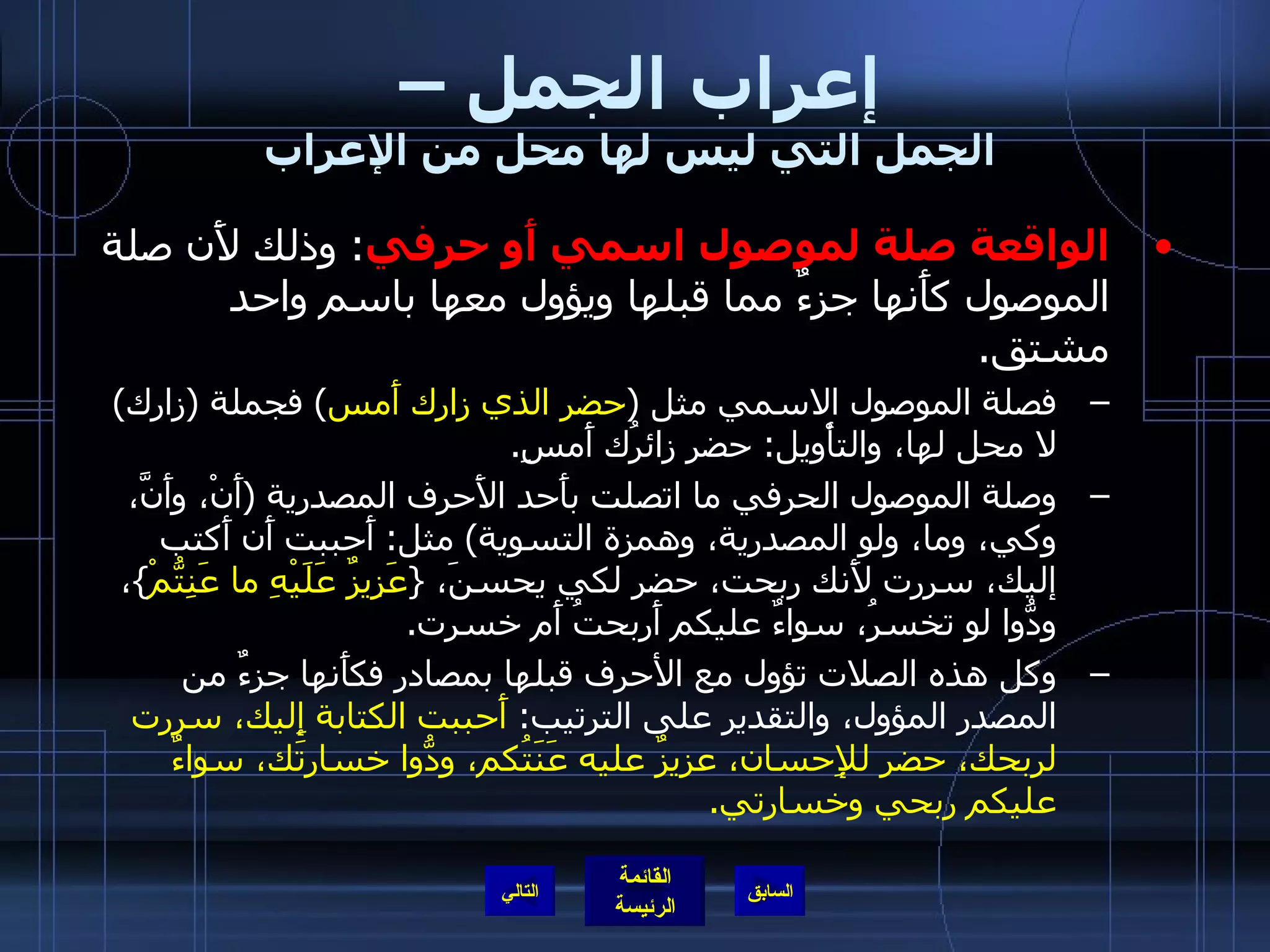 إعراب الجمل –  الجمل التي ليس لها محل من الإعراب الواقعة صلة لموصول اسمي أَو حرفي :  وذلك لأَن صلة الموصول كأَنها جزءٌ مما قبلها ويؤول معها باسم واحد مشتق . فصلة الموصول الاسمي مثل  ( حضر الذي زارك أَمس )  فجملة  ( زارك )  لا محل لها، والتأْويل :  حضر زائرُك أَمسِ . وصلة الموصول الحرفي ما اتصلت بأَحد الأَحرف المصدرية  ( أَنْ، وأَنَّ، وكي، وما، ولو المصدرية، وهمزة التسوية )  مثل :  أَحببت أَن أَكتب إليك، سررت لأَنك ربحت، حضر لكي يحسنَ،  { عَزِيزٌ عَلَيْهِ ما عَنِتُّمْ } ، ودُّوا لو تخسرُ، سواءٌ عليكم أَربحتُ أَم خسرت . وكل هذه الصلات تؤول مع الأحرف قبلها بمصادر فكأَنها جزءٌ من المصدر المؤول، والتقدير على الترتيب :  أَحببت الكتابة إِليك، سررت لربحك، حضر للإِحسان، عزيزٌ عليه عَنَتُكم، ودُّوا خسارتَك، سواءٌ عليكم ربحي وخسارتي . التالي 