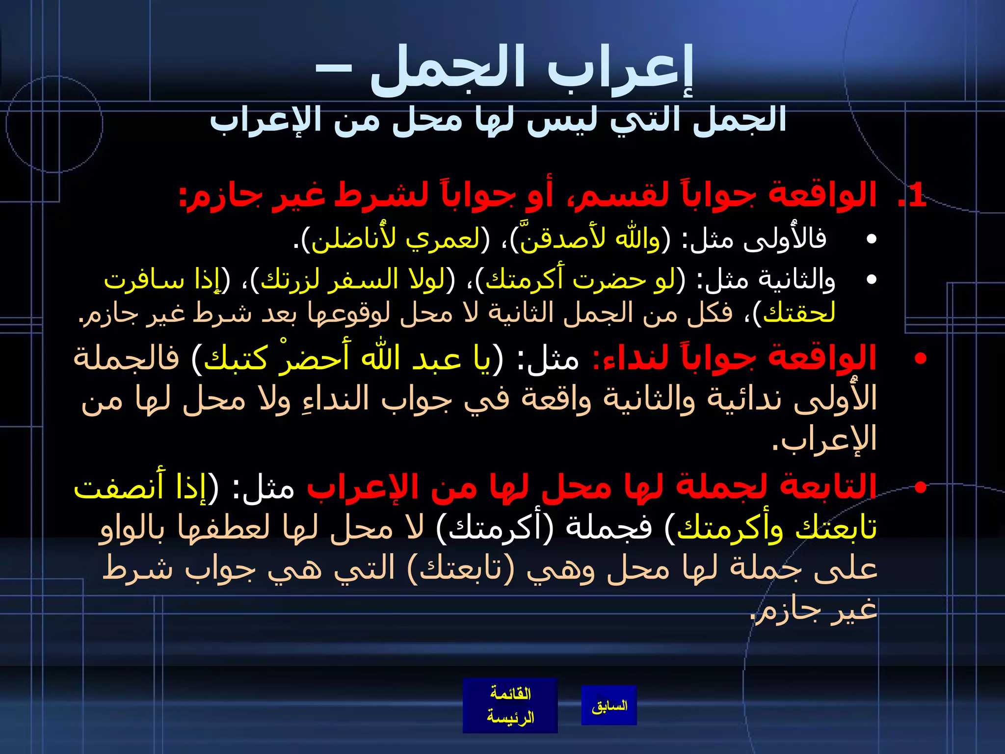 إعراب الجمل –  الجمل التي ليس لها محل من الإعراب الواقعة جواباً لقسم، أو جواباً لشرط غير جازم : فالأُولى مثل : ( والله لأَصدقنَّ ) ،  ( لعمري لأُناضلن ). والثانية مثل : ( لو حضرت أَكرمتك ) ،  ( لولا السفر لزرتك ) ،  ( إِذا سافرت لحقتك ) ،  فكل من الجمل الثانية لا محل لوقوعها بعد شرط غير جازم . الواقعة جواباً لنداء :   مثل : ( يا عبد الله أَحضرْ كتبك )  فالجملة الأُولى ندائية والثانية واقعة في جواب النداءِ ولا محل لها من الإعراب . التابعة لجملة لها محل لها من الإعراب  مثل : ( إذا أَنصفت تابعتك وأكرمتك )  فجملة  ( أكرمتك )  لا محل لها لعطفها بالواو على جملة لها محل وهي  ( تابعتك )  التي هي جواب شرط غير جازم . 