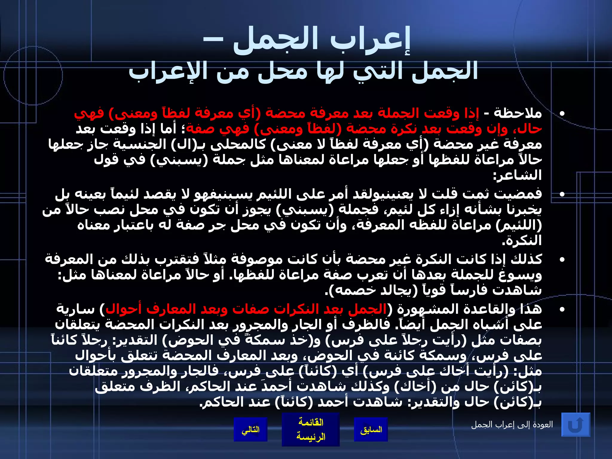 إعراب الجمل –  الجمل التي لها محل من الإعراب ملاحظة  -  إذا وقعت الجملة بعد معرفة محضة  ( أي معرفة لفظاً ومعنى )  فهي حال، وإن وقعت بعد نكرة محضة  ( لفظاً ومعنى )  فهي صفة ؛ أما إذا وقعت بعد معرفة غير محضة  ( أي معرفة لفظاً لا معنى )  كالمحلى بـ ( ال )  الجنسية جاز جعلها حالاً مراعاة للفظها أو جعلها مراعاة لمعناها مثل جملة  ( يسبني )  في قول الشاعر : فمضيت ثمت قلت لا يعنينيولقد أمر على اللئيم يسبنيفهو لا يقصد لئيماً بعينه بل يخبرنا بشأنه إزاء كل لئيم، فجملة  ( يسبني )  يجوز أن تكون في محل نصب حالاً من  ( اللئيم )  مراعاة للفظه المعرفة، وأن تكون في محل جر صفة له باعتبار معناه النكرة . كذلك إذا كانت النكرة غير محضة بأن كانت موصوفة مثلاً فتقترب بذلك من المعرفة ويسوغ للجملة بعدها أن تعرب صفة مراعاة للفظها .  أو حالاً مراعاة لمعناها مثل :  شاهدت فارساً قوياً  ( يجالد خصمه ). هذا والقاعدة المشهورة  ( الجمل بعد النكرات صفات وبعد المعارف أحوال )  سارية على أشباه الجمل أيضاً .  فالظرف أو الجار والمجرور بعد النكرات المحضة يتعلقان بصفات مثل  ( رأيت رجلاً على فرس )  و ( خذ سمكةً في الحوض )  التقدير :  رجلاً كائناً على فرس، وسمكة كائنة في الحوض، وبعد المعارف المحضة تتعلق بأحوال مثل : ( رأيت أخاك على فرس )  أي  ( كائناً )  على فرس، فالجار والمجرور متعلقان بـ ( كائن )  حال من  ( أخاك )  وكذلك شاهدت أحمدَ عند الحاكم، الظرف متعلق بـ ( كائن )  حال والتقدير :  شاهدت أحمد  ( كائناً )  عند الحاكم . التالي العودة إلى إعراب الجمل 