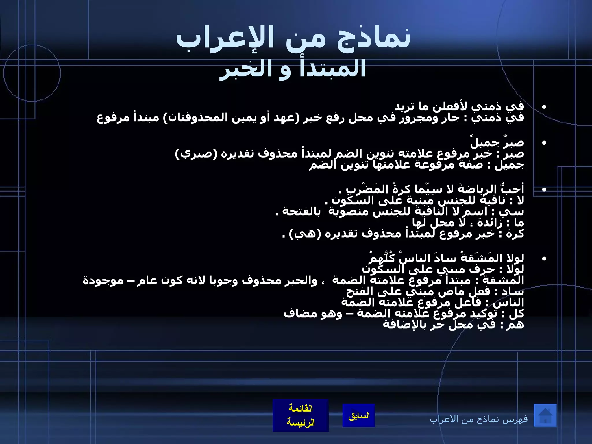 نماذج من الإعراب المبتدأ و الخبر في ذمتي لأفعلن ما تريد  في ذمتي  :  جار ومجرور في محل رفع خبر  ( عهد أو يمين المحذوفتان )  مبتدأ مرفوع  صبرٌ جميلٌ  صبر  :  خبر مرفوع علامته تنوين الضم لمبتدأ محذوف تقديره  ( صبري ) جميل  :  صفة مرفوعة علامتها تنوين الضم  أحبُّ الرياضةَ لا سِيَّما كرةُ المَضْرِبِ  . لا  :  نافية للجنس مبنية على السكون  . سي  :  اسم لا النافية للجنس منصوبة  بالفتحة  . ما  :  زائدة ، لا محل لها  كرة  :  خبر مرفوع لمبتدأ محذوف تقديره  ( هي ) . لولا المَشَقةُ سادَ الناسُ كُلُّهمُ    لولا  :  حرف مبني على السكون  المشقة  :  مبتدأ مرفوع علامته الضمة  ، والخبر محذوف وجوبا لانه كون عام – موجودة ساد  :  فعل ماض مبني على الفتح  الناس  :  فاعل مرفوع علامته الضمة  كل  :  توكيد مرفوع علامته الضمة – وهو مضاف  هم  :  في محل جر بالإضافة  فهرس نماذج من الإعراب 