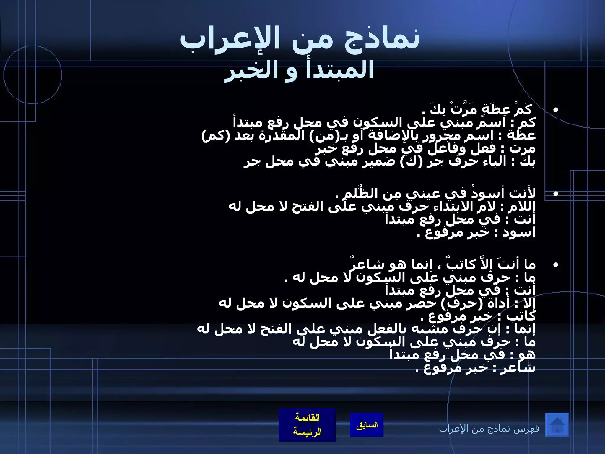 نماذج من الإعراب المبتدأ و الخبر   كَمْ عِظَةٍ مَرَّتْ بِكَ  .    كم  :  اسم مبني على السكون في محل رفع مبتدأ عظة  :  اسم مجرور بالإضافة أو بـ ( من )  المقدرة بعد  ( كم ) مرت  :  فعل وفاعل في محل رفع خبر  بك  :  الباء حرف جر  ( ك )  ضمير مبني في محل جر  لأنت أسودُ في عيني مِن الظٌّلمِ  . اللام  :  لام الابتداء حرف مبني على الفتح لا محل له  أنت  :  في محل رفع مبتدأ اسود  :  خبر مرفوع  . ما أنتَ إلاَّ كاتبٌ ، إنما هو شاعرٌ    ما  :  حرف مبني على السكون لا محل له  . أنت  :  في محل رفع مبتدأ إلا  :  أداة  ( حرف )  حصر مبني على السكون لا محل له  كاتب  :  خبر مرفوع  . إنما  :  إن حرف مشبه بالفعل مبني على الفتح لا محل له  ما  :  حرف مبني على السكون لا محل له  هو  :  في محل رفع مبتدأ شاعر  :  خبر مرفوع  . فهرس نماذج من الإعراب 