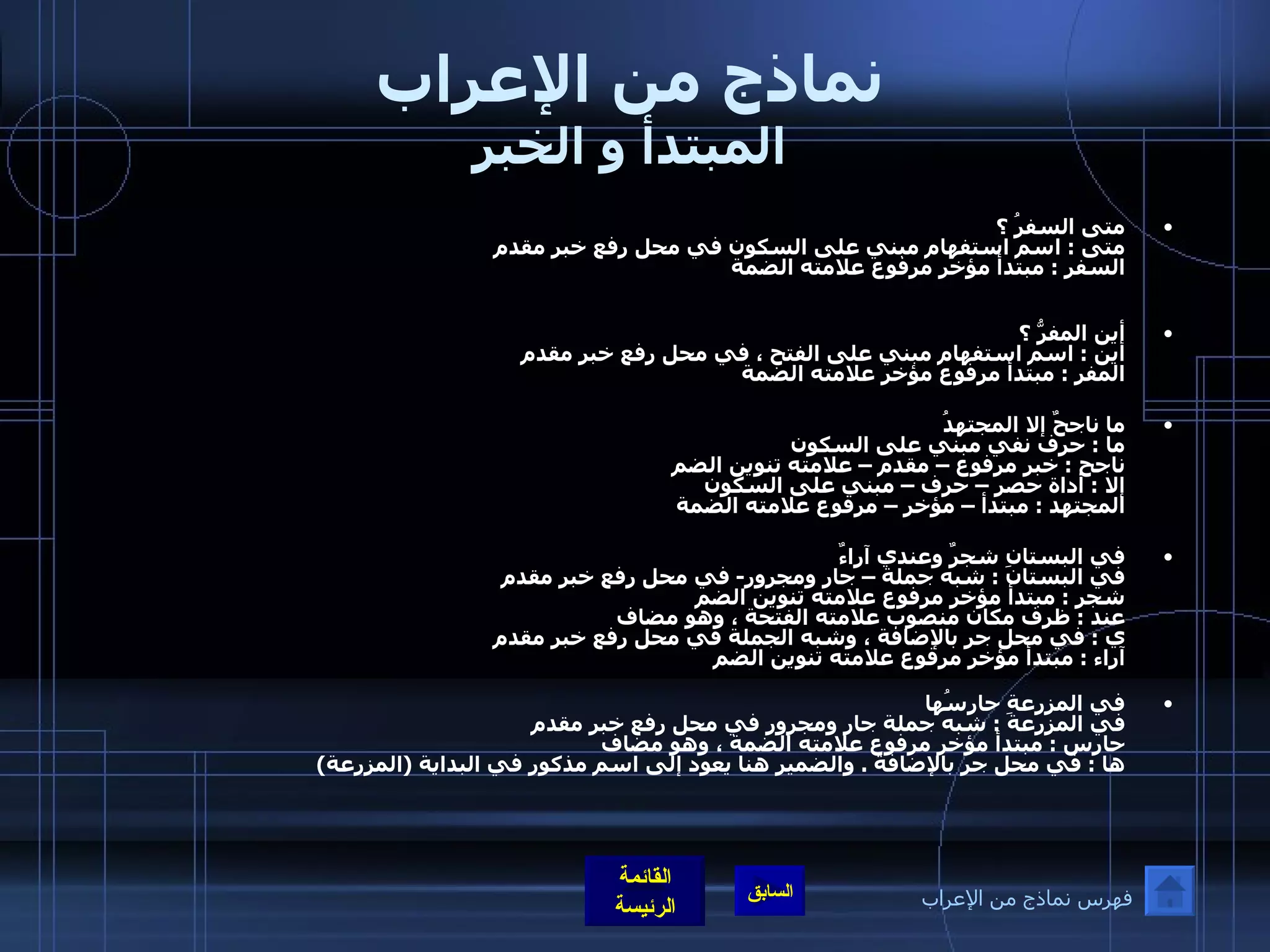 نماذج من الإعراب المبتدأ و الخبر متى السفرُ ؟       متى  :  اسم استفهام مبني على السكون في محل رفع خبر مقدم  السفر  :  مبتدأ مؤخر مرفوع علامته الضمة  أين المفرُّ ؟      أين  :  اسم استفهام مبني على الفتح ، في محل رفع خبر مقدم  المفر  :  مبتدأ مرفوع مؤخر علامته الضمة ما ناجحٌ إلا المجتهدُ     ما  :  حرف نفي مبني على السكون  ناجح  :  خبر مرفوع – مقدم – علامته تنوين الضم  إلا  :  أداة حصر – حرف – مبني على السكون  المجتهد  :  مبتدأ – مؤخر – مرفوع علامته الضمة  في البستانِ شجرٌ وعندي آراءٌ في البستان  :  شبه جملة – جار ومجرور -  في محل رفع خبر مقدم  شجر  :  مبتدأ مؤخر مرفوع علامته تنوين الضم  عند  :  ظرف مكان منصوب علامته الفتحة ، وهو مضاف ي  :  في محل جر بالإضافة ، وشبه الجملة في محل رفع خبر مقدم  آراء  :  مبتدأ مؤخر مرفوع علامته تنوين الضم  في المزرعةِ حارسُها  في المزرعة  :  شبه جملة جار ومجرور في محل رفع خبر مقدم  حارس  :  مبتدأ مؤخر مرفوع علامته الضمة ، وهو مضاف  ها  :  في محل جر بالإضافة  .  والضمير هنا يعود إلى اسم مذكور في البداية  ( المزرعة )  فهرس نماذج من الإعراب 