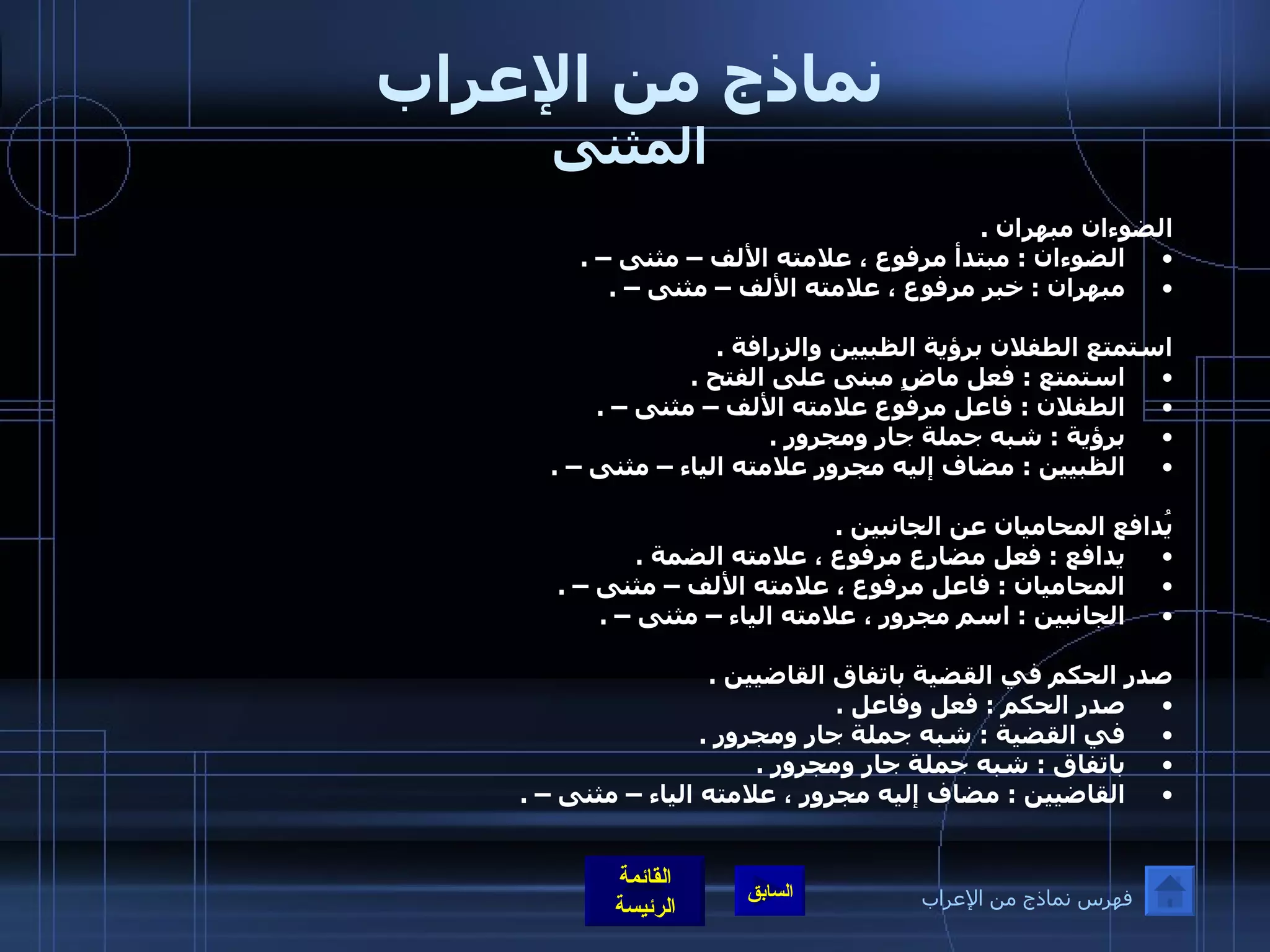 نماذج من الإعراب المثنى الضوءان مبهران  . الضوءان  :  مبتدأ مرفوع ، علامته الألف – مثنى –  . مبهران  :  خبر مرفوع ، علامته الألف – مثنى –  .   استمتع الطفلان برؤية الظبيين والزرافة  .  استمتع  :  فعل ماضٍ مبنى على الفتح  .  الطفلان  :  فاعل مرفوع علامته الألف – مثنى –  .  برؤية  :  شبه جملة جار ومجرور  .  الظبيين  :  مضاف إليه مجرور علامته الياء – مثنى –  .      يُدافع المحاميان عن الجانبين  .  يدافع  :  فعل مضارع مرفوع ، علامته الضمة  .  المحاميان  :  فاعل مرفوع ، علامته الألف – مثنى –  .  الجانبين  :  اسم مجرور ، علامته الياء – مثنى –  .   صدر الحكم في القضية باتفاق القاضيين  .  صدر الحكم  :  فعل وفاعل  .  في القضية  :  شبه جملة جار ومجرور  .  باتفاق  :  شبه جملة جار ومجرور  .  القاضيين  :  مضاف إليه مجرور ، علامته الياء – مثنى –  .   فهرس نماذج من الإعراب 