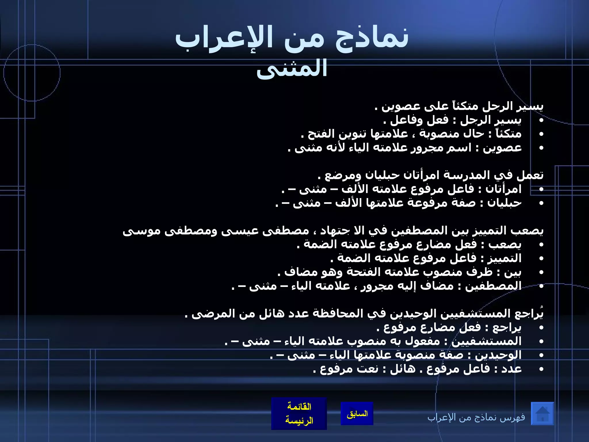 نماذج من الإعراب المثنى يسير الرجل متكئاً على عصوين  .  يسير الرجل  :  فعل وفاعل  .  متكئاً  :  حال منصوبة ، علامتها تنوين الفتح  .  عصوين  :  اسم مجرور علامته الياء لأنه مثنى  .   تعمل في المدرسة امرأتان حبليان ومرضع  .  امرأتان  :  فاعل مرفوع علامته الألف – مثنى –  .  حبليان  :  صفة مرفوعة علامتها الألف – مثنى –  .   يصعب التمييز بين المصطفين في الا جتهاد ، مصطفى عيسى ومصطفى موسى يصعب  :  فعل مضارع مرفوع علامته الضمة  .  التمييز  :  فاعل مرفوع علامته الضمة  .  بين  :  ظرف منصوب علامته الفتحة وهو مضاف  .  المصطفين  :  مضاف إليه مجرور ، علامته الياء – مثنى –  .   يُراجع المستشفيين الوحيدين في المحافظة عدد هائل من المرضى  .  يراجع  :  فعل مضارع مرفوع  .  المستشفيين  :  مفعول به منصوب علامته الياء – مثنى –  .  الوحيدين  :  صفة منصوبة علامتها الياء – مثنى –  . عدد  :  فاعل مرفوع  .  هائل  :  نعت مرفوع  .   فهرس نماذج من الإعراب 