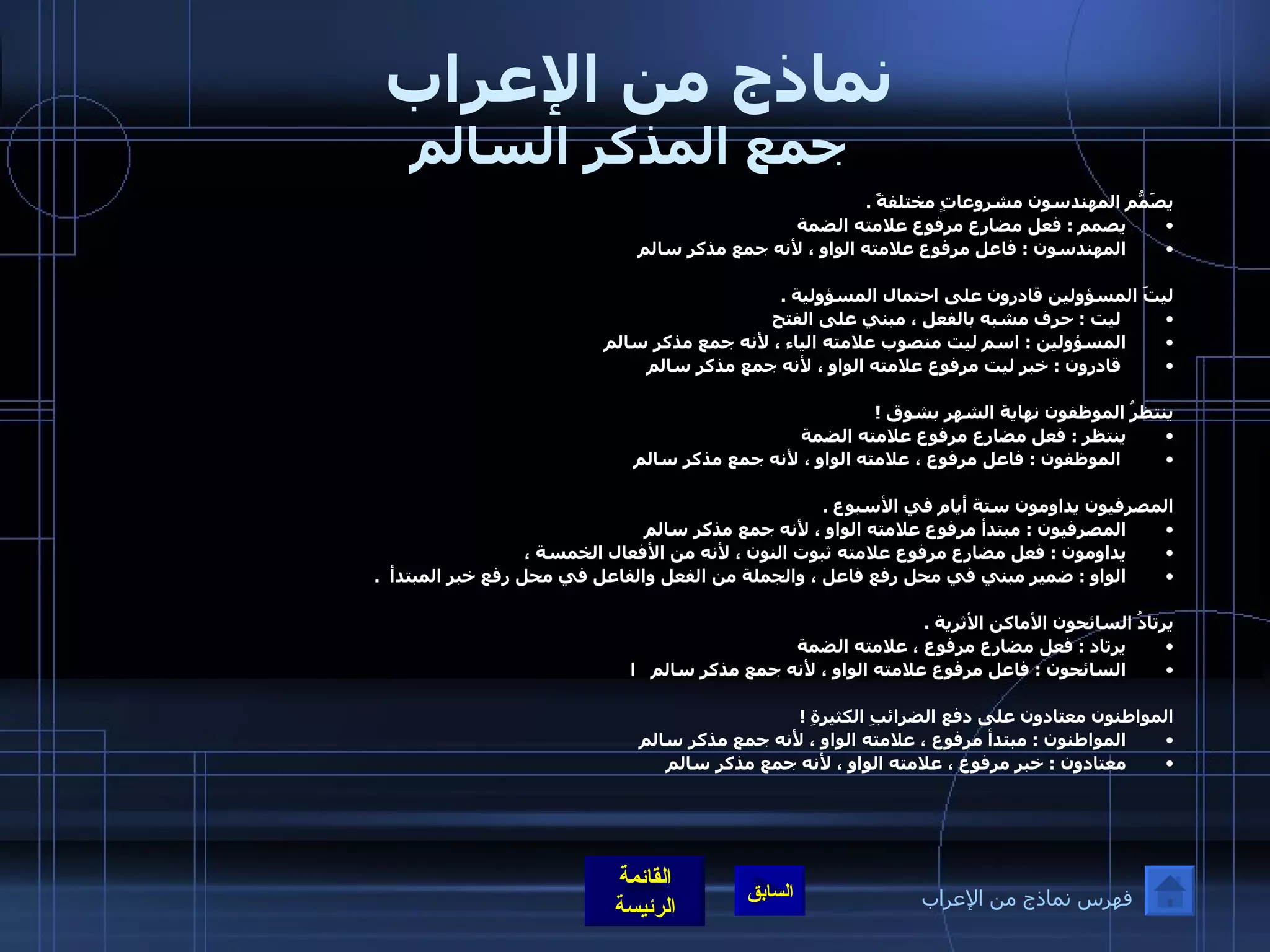 نماذج من الإعراب  جمع المذكر السالم يصَمّمُ المهندسون مشروعاتٍ مختلفةً  .  يصمم  :  فعل مضارع مرفوع علامته الضمة  المهندسون  :  فاعل مرفوع علامته الواو ، لأنه جمع مذكر سالم   ليتَ المسؤولين قادرون على احتمال المسؤولية  . ليت  :  حرف مشبه بالفعل ، مبني على الفتح  المسؤولين  :  اسم ليت منصوب علامته الياء ، لأنه جمع مذكر سالم قادرون  :  خبر ليت مرفوع علامته الواو ، لأنه جمع مذكر سالم    ينتظرُ الموظفون نهاية الشهر بشوق  ! ينتظر  :  فعل مضارع مرفوع علامته الضمة الموظفون  :  فاعل مرفوع ، علامته الواو ، لأنه جمع مذكر سالم    المصرفيون يداومون ستة أيام في الأسبوع  .  المصرفيون  :  مبتدأ مرفوع علامته الواو ، لأنه جمع مذكر سالم  يداومون  :  فعل مضارع مرفوع علامته ثبوت النون ، لأنه من الأفعال الخمسة ،  الواو  :  ضمير مبني في محل رفع فاعل ، والجملة من الفعل والفاعل في محل رفع خبر المبتدأ   .   يرتادُ السائحون الأماكن الأثرية  .  يرتاد  :  فعل مضارع مرفوع ، علامته الضمة  السائحون  :  فاعل مرفوع علامته الواو ، لأنه جمع مذكر سالم     ا المواطنون معتادون على دفع الضرائبِ الكثيرةِ  ! المواطنون  :  مبتدأ مرفوع ، علامته الواو ، لأنه جمع مذكر سالم  معتادون  :  خبر مرفوع ، علامته الواو ، لأنه جمع مذكر سالم   فهرس نماذج من الإعراب 