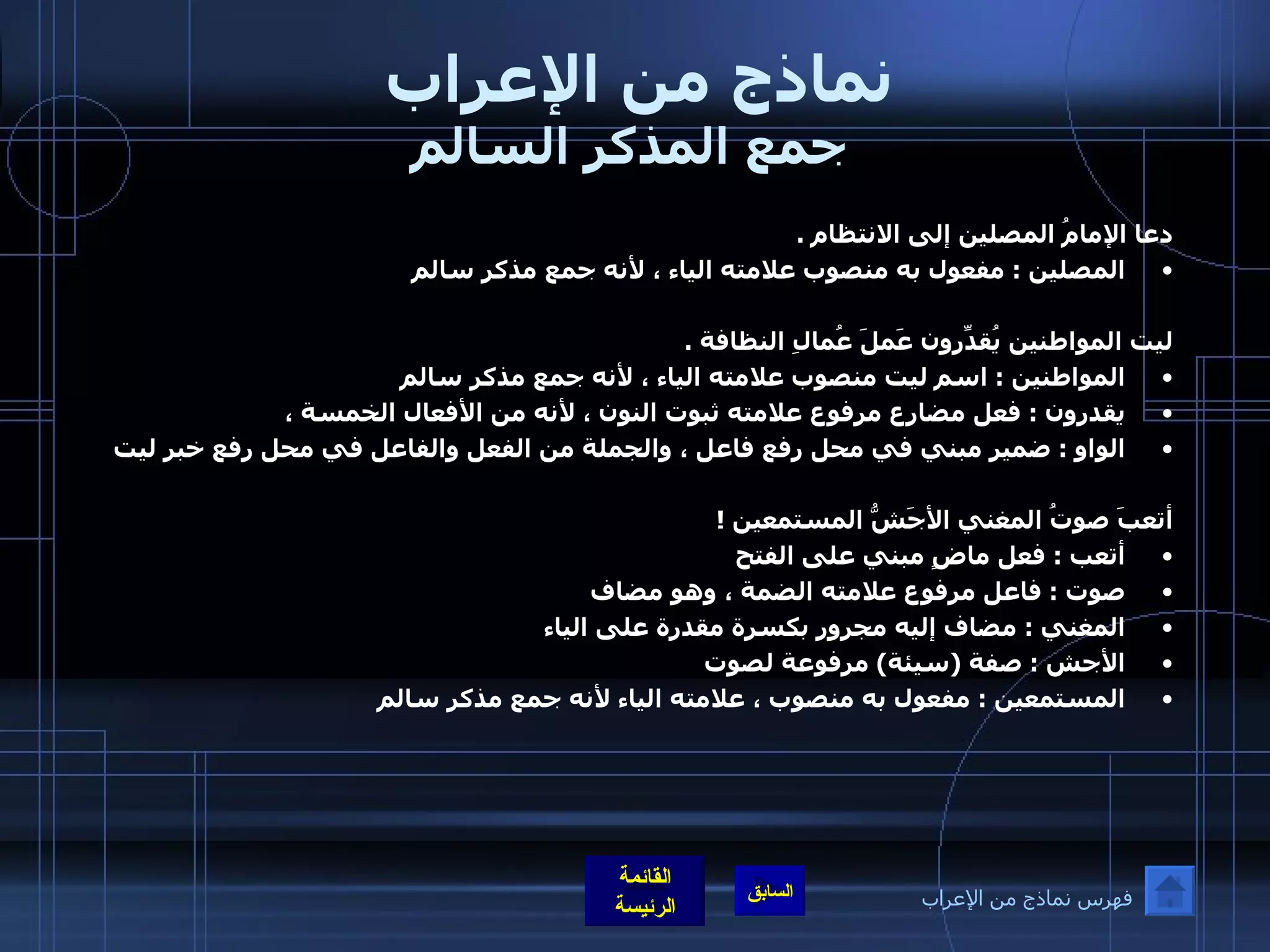 نماذج من الإعراب  جمع المذكر السالم دعا الإمامُ المصلين إلى الانتظام  .  المصلين  :  مفعول به منصوب علامته الياء ، لأنه جمع مذكر سالم  ليت المواطنين يُقدِّرون عَملَ عُمالِ النظافة  .  المواطنين  :  اسم ليت منصوب علامته الياء ، لأنه جمع مذكر سالم  يقدرون  :  فعل مضارع مرفوع علامته ثبوت النون ، لأنه من الأفعال الخمسة ،  الواو  :  ضمير مبني في محل رفع فاعل ، والجملة من الفعل والفاعل في محل رفع خبر ليت   أتعبَ صوتُ المغني الأجَشُّ المستمعين  ! أتعب  :  فعل ماضٍ مبني على الفتح  صوت  :  فاعل مرفوع علامته الضمة ، وهو مضاف  المغني  :  مضاف إليه مجرور بكسرة مقدرة على الياء  الأجش  :  صفة  ( سيئة )  مرفوعة لصوت  المستمعين  :  مفعول به منصوب ، علامته الياء لأنه جمع مذكر سالم   فهرس نماذج من الإعراب 