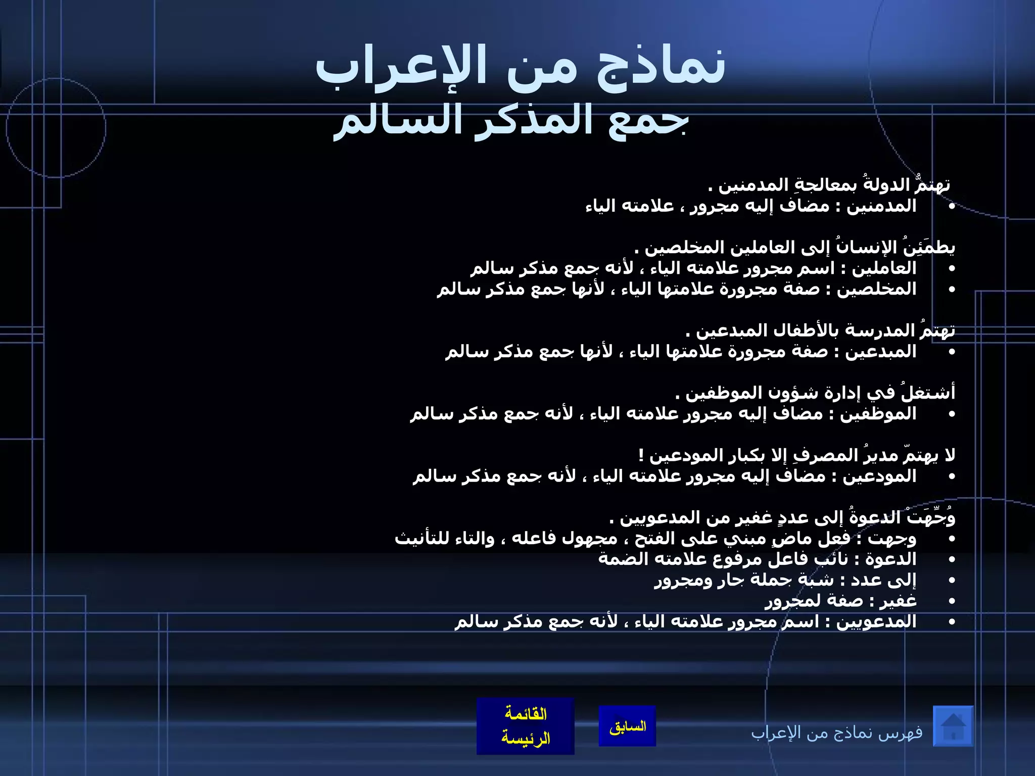 نماذج من الإعراب  جمع المذكر السالم   تهتمُّ الدولةُ بمعالجةِ المدمنين  .  المدمنين  :  مضاف إليه مجرور ، علامته الياء   يطمَئِنُ الإنسانُ إلى العاملين المخلصين  .  العاملين  :  اسم مجرور علامته الياء ، لأنه جمع مذكر سالم  المخلصين  :  صفة مجرورة علامتها الياء ، لأنها جمع مذكر سالم     تهتمُ المدرسة بالأطفال المبدعين  .  المبدعين  :  صفة مجرورة علامتها الياء ، لأنها جمع مذكر سالم    أشتغلُ في إدارة شؤون الموظفين  .  الموظفين  :  مضاف إليه مجرور علامته الياء ، لأنه جمع مذكر سالم    لا يهتمّ مديرُ المصرفِ إلا بكبارِ المودعين  ! المودعين  :  مضاف إليه مجرور علامته الياء ، لأنه جمع مذكر سالم    وُجِّهَتْ الدعوةُ إلى عددٍ غفيرٍ من المدعويين  .  وجهت  :  فعل ماضٍ مبني على الفتح ، مجهول فاعله ، والتاء للتأنيث  الدعوة  :  نائب فاعل مرفوع علامته الضمة  إلى عدد  :  شبة جملة جار ومجرور  غفير  :  صفة لمجرور  المدعويين  :  اسم مجرور علامته الياء ، لأنه جمع مذكر سالم   فهرس نماذج من الإعراب 