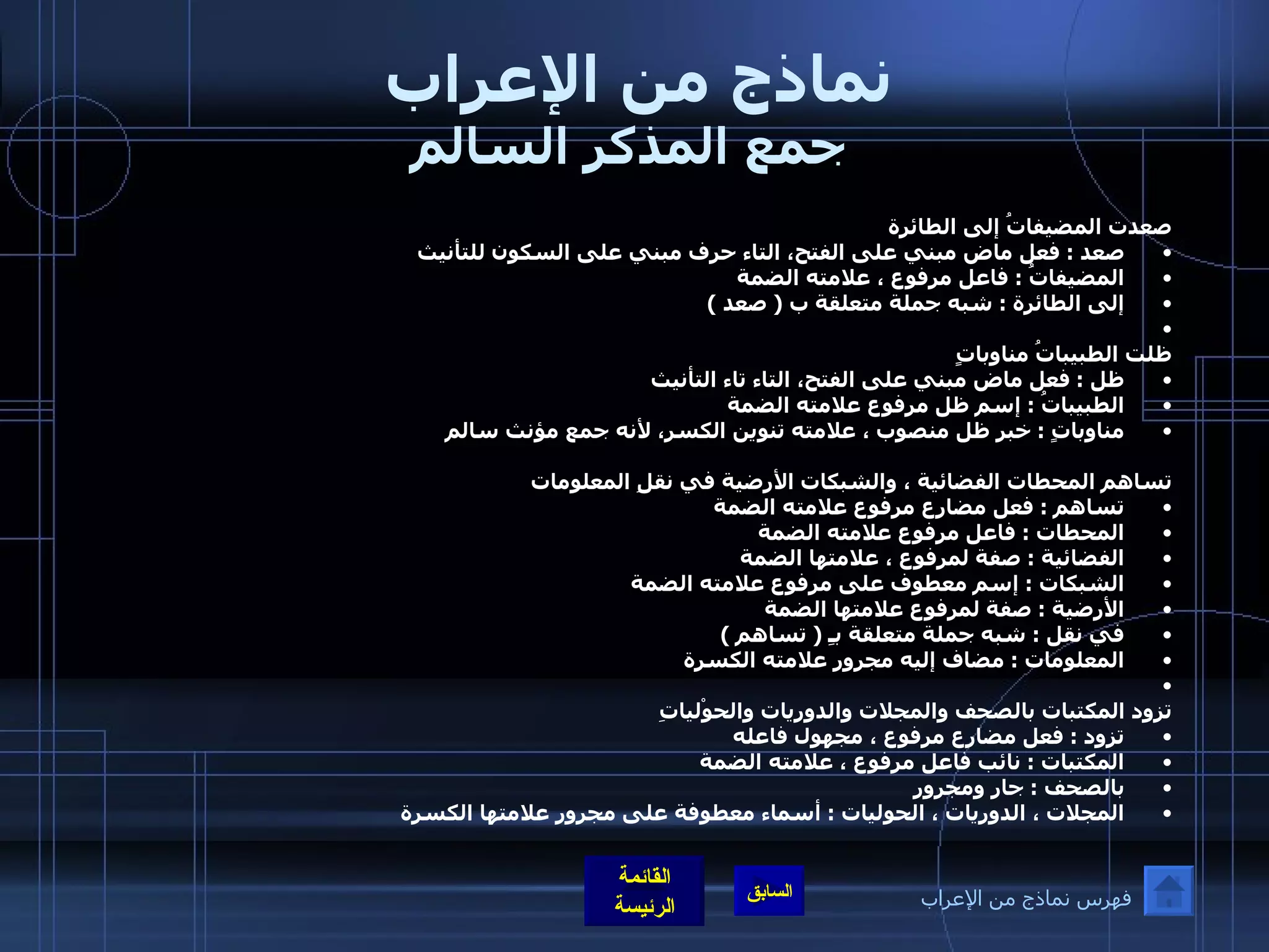 نماذج من الإعراب  جمع المذكر السالم صعدت المضيفاتُ إلى الطائرة صعد  :  فعل ماض مبني على الفتح، التاء حرف مبني على السكون للتأنيث  المضيفاتُ  :  فاعل مرفوع ، علامته الضمة  إلى الطائرة  :  شبه جملة متعلقة ب  (  صعد  )    ظلت الطبيباتُ مناوباتٍ  ظل  :  فعل ماض مبني على الفتح، التاء تاء التأنيث  الطبيباتُ  :  إسم ظل مرفوع علامته الضمة  مناوباتٍ  :  خبر ظل منصوب ، علامته تنوين الكسر، لأنه جمع مؤنث سالم     تساهم المحطات الفضائية ، والشبكات الأرضية في نقلِ المعلومات  تساهم  :  فعل مضارع مرفوع علامته الضمة  المحطات  :  فاعل مرفوع علامته الضمة  الفضائية  :  صفة لمرفوع ، علامتها الضمة  الشبكات  :  إسم معطوف على مرفوع علامته الضمة  الأرضية  :  صفة لمرفوع علامتها الضمة  في نقل  :  شبه جملة متعلقة بـِ  (  تساهم  )  المعلومات  :  مضاف إليه مجرور علامته الكسرة    تزود المكتبات بالصحف والمجلات والدوريات والحوْلياتِ تزود  :  فعل مضارع مرفوع ، مجهول فاعله  المكتبات  :  نائب فاعل مرفوع ، علامته الضمة  بالصحف  :  جار ومجرور  المجلات ، الدوريات ، الحوليات  :  أسماء معطوفة على مجرور علامتها الكسرة   فهرس نماذج من الإعراب 