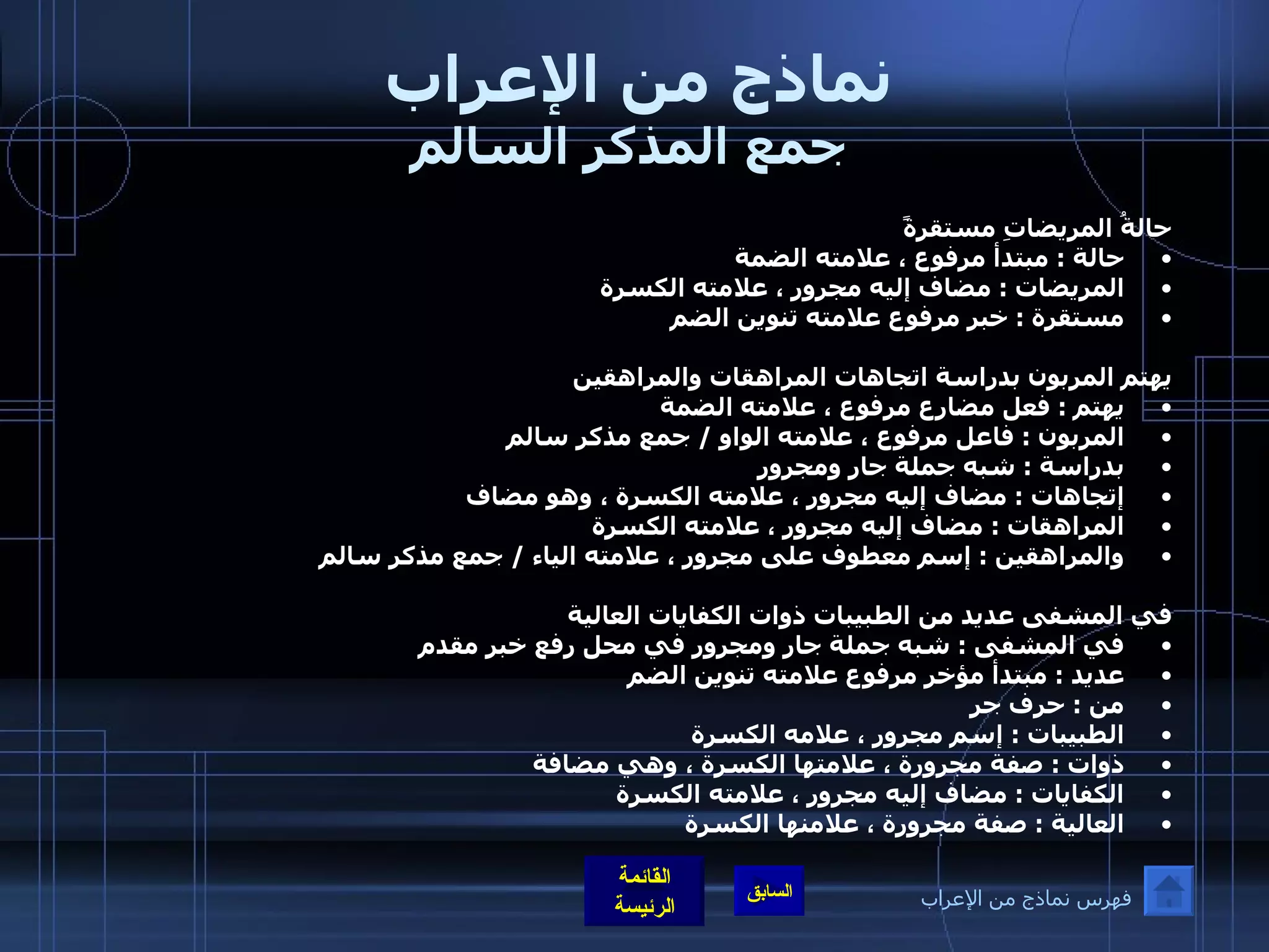 نماذج من الإعراب  جمع المذكر السالم حالةُ المريضاتِ مستقرةً  حالة  :  مبتدأ مرفوع ، علامته الضمة  المريضات  :  مضاف إليه مجرور ، علامته الكسرة  مستقرة  :  خبر مرفوع علامته تنوين الضم   يهتم المربون بدراسة اتجاهات المراهقات والمراهقين  يهتم  :  فعل مضارع مرفوع ، علامته الضمة  المربون  :  فاعل مرفوع ، علامته الواو  /  جمع مذكر سالم  بدراسة  :  شبه جملة جار ومجرور  إتجاهات  :  مضاف إليه مجرور ، علامته الكسرة ، وهو مضاف  المراهقات  :  مضاف إليه مجرور ، علامته الكسرة  والمراهقين  :  إسم معطوف على مجرور ، علامته الياء  /  جمع مذكر سالم  في المشفى عديد من الطبيبات ذوات الكفايات العالية  في المشفى  :  شبه جملة جار ومجرور في محل رفع خبر مقدم  عديد  :  مبتدأ مؤخر مرفوع علامته تنوين الضم  من  :  حرف جر  الطبيبات  :  إسم مجرور ، علامه الكسرة  ذوات  :  صفة مجرورة ، علامتها الكسرة ، وهي مضافة  الكفايات  :  مضاف إليه مجرور ، علامته الكسرة  العالية  :  صفة مجرورة ، علامنها الكسرة    فهرس نماذج من الإعراب 