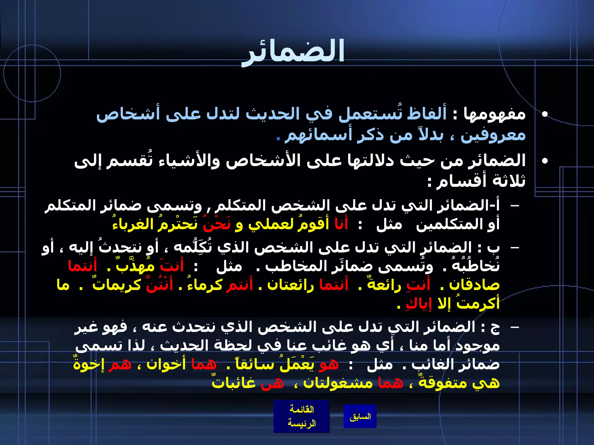 الضمائر مفهومها  :  ألفاظ تُستعمل في الحديث لتدل على أشخاص معروفين ، بدلاً من ذكر أسمائهم   .  الضمائر من حيث دلالتها على الأشخاص والأشياء تُقسم إلى ثلاثة أقسام  : أ - الضمائر التي تدل على الشخص المتكلم  ,  وتسمى ضمائر المتكلم أو المتكلمين   مثل    :   أنا  أقومُ لعملي و  نَحْنُ  نَحتْرِمُ الغرباءُ  ب  :  الضمائر التي تدل على الشخص الذي تُكَِلّمهُ ، أو نتحدثُ إليه ، أو نُخاطُبُهُ  .   وتُسمى ضمائَر المخاطب  .      مثل     :   أنتَ  مُهذَّبٌ  .   أنتما  صادقان  .   أنتِ  رائعةٌ  .   أنتما  رائعتان  .  أنتم  كرماءُ  .  أنْتُنَّ  كريماتٌ   .   ما أكرمتُ إلا  إياكِ   .  ج  :  الضمائر التي تدل على الشخص الذي نتحدث عنه ، فهو غير موجود أما منا ، أي هو غائب عنا في لحظة الحديث ، لذا تسمى ضمائر الغائب  .   مثل    :   هو  يَعْمَلُ سائقاً  .   هما  أخوان ،  هم  إخوةٌ هي متفوقةٌ ،  هما  مشغولتان ،   هن  غائباتٌ  