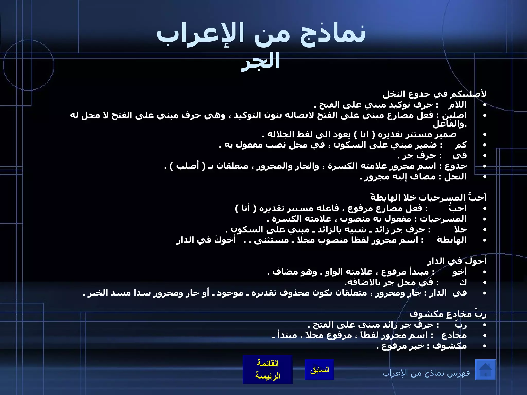 نماذج من الإعراب الجر لأصلبنكم في جذوع النخل  اللام     :  حرف توكيد مبني على الفتح  . أصلبن  :  فعل مضارع مبني على الفتح لاتصاله بنون التوكيد ، وهي حرف مبني على الفتح لا محل له  . والفاعل       ضمير مستتر تقديره  (  أنا  )  يعود إلى لفظ الجلالة  . كم      :  ضمير مبني على السكون ، في محل نصب مفعول به  . في     :  حرف جر  . جذوع  :  اسم مجرور علامته الكسرة ، والجار والمجرور ، متعلقان بـ  (  أصلب  ) . النخل  :  مضاف إليه مجرور  . أُحبُّ المسرحيات خلا الهابطةَ  أحبُّ         :  فعل مضارع مرفوع ، فاعله مستتر تقديره  (  أنا  )  المسرحيات  :  مفعول به منصوب ، علامته الكسرة  .   خلا          :  حرف جر زائد ـ شبيه بالزائد ـ مبني على السكون  . الهابطة      :  اسم مجرور لفظاً منصوب محلاً ـ مستثنى ـ  .   أخوكَ في الدارِ أخوك في الدار أخو        :  مبتدأ مرفوع ، علامته الواو  .  وهو مضاف  . ك         :  في محل جر بالإضافة . في  الدار  :  جار ومجرور ، متعلقان بكون محذوف تقديره ـ موجود ـ أو جار ومجرور سدا مسد الخبر  .   ربَّ مخادعٍ مكشوف ربَّ       :  حرف جر زائد مبني على الفتح  . مخادع    :  اسم مجرور لفظاً ، مرفوع محلاً ، مبتدأ ـ مكشوف  :  خبر مرفوع  . فهرس نماذج من الإعراب 