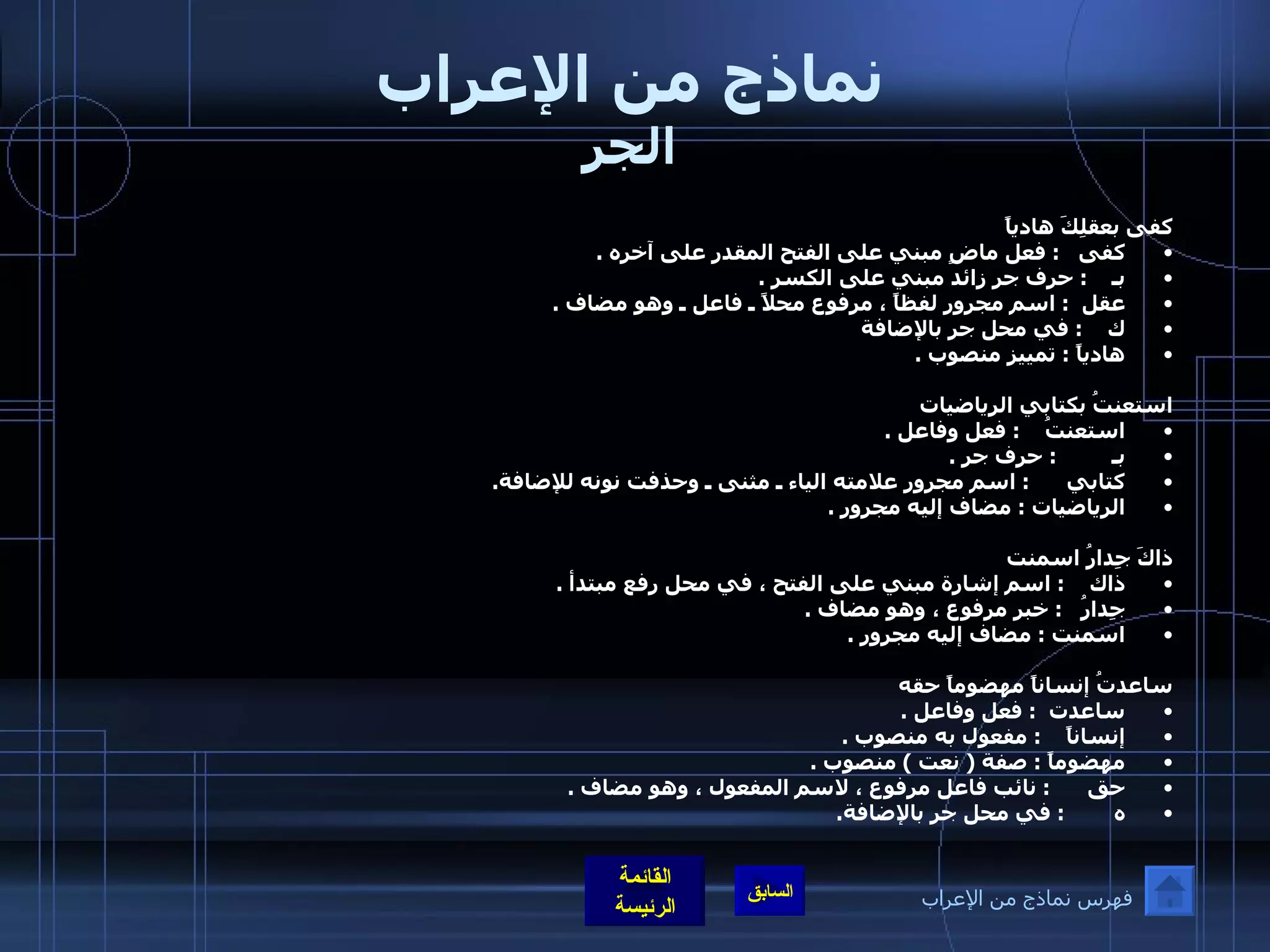 نماذج من الإعراب الجر كفى بعقلِكَ هادياً  كفى    :  فعل ماضٍ مبني على الفتح المقدر على آخره  . بـ     :  حرف جر زائد مبني على الكسر  . عقل   :  اسم مجرور لفظاً ، مرفوع محلاً ـ فاعل ـ وهو مضاف  . ك     :  في محل جر بالإضافة  هادياً  :  تمييز منصوب  . استعنتُ بكتابي الرياضيات استعنتُ     :  فعل وفاعل  . بـ          :  حرف جر  . كتابي       :  اسم مجرور علامته الياء ـ مثنى ـ وحذفت نونه للإضافة . الرياضيات  :  مضاف إليه مجرور  . ذاكَ جِدارُ اسمنت ذاك     :  اسم إشارة مبني على الفتح ، في محل رفع مبتدأ  . جِدارُ    :  خبر مرفوع ، وهو مضاف  . اسمنت  :  مضاف إليه مجرور  . ساعدتُ إنساناً مهضوماً حقه ساعدت   :  فعل وفاعل  . إنساناً     :  مفعول به منصوب  . مهضوماً  :  صفة  (  نعت  )  منصوب  . حق       :  نائب فاعل مرفوع ، لاسم المفعول ، وهو مضاف  . ه         :  في محل جر بالإضافة . فهرس نماذج من الإعراب 