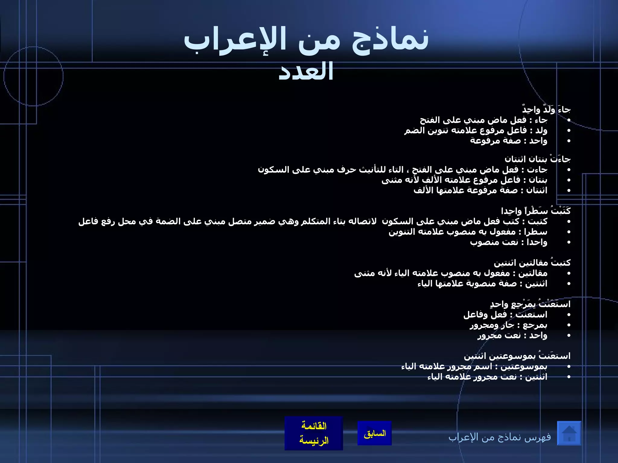 نماذج من الإعراب العدد جاءَ وَلَدٌ واحِدٌ جاء  :  فعل ماض مبني على الفتح ولد  :  فاعل مرفوع علامته تنوين الضم  واحد  :  صفة مرفوعة جاءَتْ بنتان اثنتان جاءت  :  فعل ماض مبني على الفتح ، التاء للتأنيث حرف مبني على السكون بنتان  :  فاعل مرفوع علامته الألف لأنه مثنى  اثنتان  :  صفة مرفوعة علامتها الألف    كَتَبْتُ سَطْراً واحِدا كتبت  :  كتب فعل ماض مبني على السكون  لاتصاله بتاء المتكلم وهي ضمير متصل مبني على الضمة في محل رفع فاعل  سطرا  :  مفعول به منصوب علامته التنوين  واحدا  :  نعت منصوب  كتبتُ مقالتين اثنتين مقالتين  :  مفعول به منصوب علامته الياء لأنه مثنى  اثنتين  :  صفة منصوبة علامتها الياء  استَعَنْتُ بِمَرْجِعٍ واحدٍ                 استعنت  :  فعل وفاعل  بمرجع  :  جار ومجرور  واحد  :  نعت مجرور  استعَنتُ بموسوعتين اثنتين بموسوعتين  :  اسم مجرور علامته الياء  اثنتين  :  نعت مجرور علامته الياء   فهرس نماذج من الإعراب 