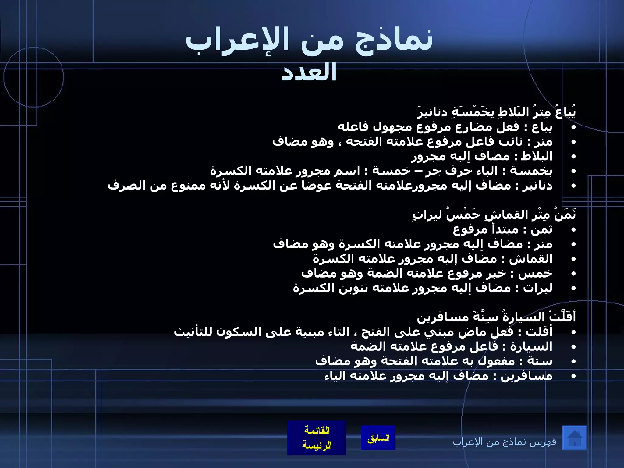 نماذج من الإعراب العدد يُباعُ مِترُ البَلاطِ بِخَمْسَةِ دنانيرَ  يباع  :  فعل مضارع مرفوع مجهول فاعله  متر  :  نائب فاعل مرفوع علامته الفتحة ، وهو مضاف البلاط  :  مضاف إليه مجرور  بخمسة  :  الباء حرف جر – خمسة  :  اسم مجرور علامته الكسرة دنانير  :  مضاف إليه مجرورعلامته الفتحة عوضا عن الكسرة لأنه ممنوع من الصرف  ثَمَنُ مِتْرِ القماشِ خَمْسُ ليراتٍ ثمن  :  مبتدأ مرفوع متر  :  مضاف إليه مجرور علامته الكسرة وهو مضاف القماش  :  مضاف إليه مجرور علامته الكسرة  خمس  :  خبر مرفوع علامته الضمة وهو مضاف ليرات  :  مضاف إليه مجرور علامته تنوين الكسرة  أَقَلَّتْ السيارةُ سِتَّةََََ مسافرين أقلت  :  فعل ماض مبني على الفتح ، التاء مبنية على السكون للتأنيث السيارة  :  فاعل مرفوع علامته الضمة  ستة  :  مفعول به علامته الفتحة وهو مضاف  مسافرين  :  مضاف إليه مجرور علامته الياء    فهرس نماذج من الإعراب 