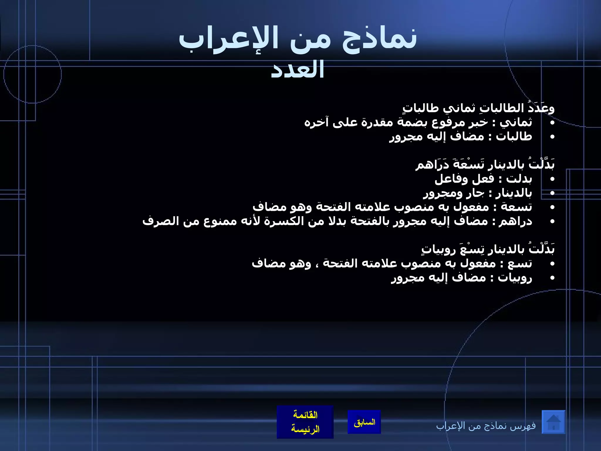 نماذج من الإعراب العدد وعَدَدُ الطالباتِ ثماني طالباتٍ ثماني  :  خبر مرفوع بضمة مقدرة على آخره  طالبات  :  مضاف إليه مجرور   بَدَّلْتُ بالدينارِ تَسْعَةَ دَرَاهم بدلت  :  فعل وفاعل  بالدينار  :  جار ومجرور تسعة  :  مفعول به منصوب علامته الفتحة وهو مضاف دراهم  :  مضاف إليه مجرور بالفتحة بدلا من الكسرة لأنه ممنوع من الصرف   بَدَّلْتُ بالدينارِ تِسْعَ روبياتٍ تسع  :  مفعول به منصوب علامته الفتحة ، وهو مضاف    روبيات  :  مضاف إليه مجرور فهرس نماذج من الإعراب 