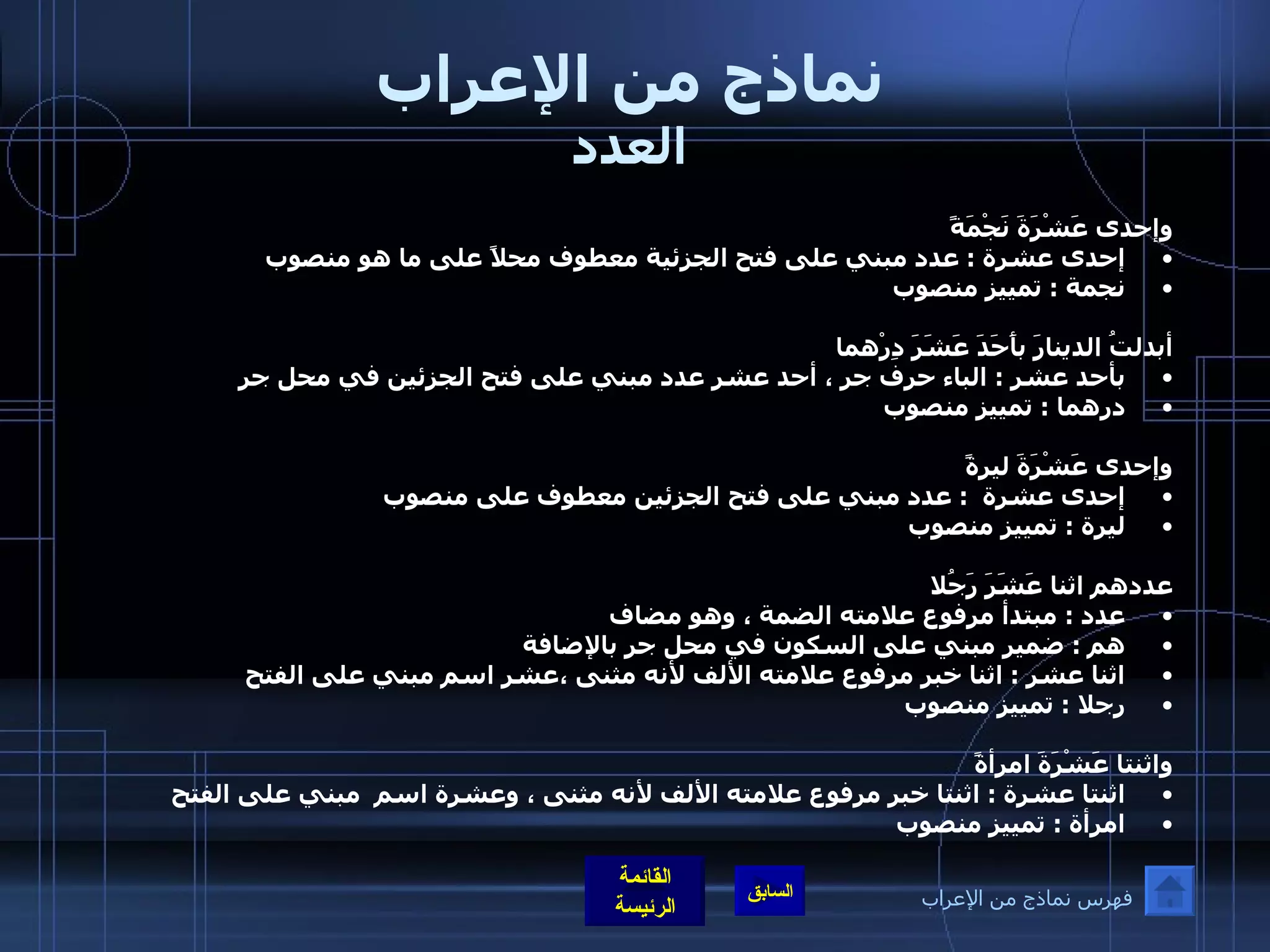 نماذج من الإعراب العدد وإحدى عَشْرَةَ نَجْمَةً  إحدى عشرة  :  عدد مبني على فتح الجزئية معطوف محلاً على ما هو منصوب نجمة  :  تمييز منصوب    أبدلتُ الدينارَ بأَحَدَ عَشَرَ دِرْهما بأحد عشر  :  الباء حرف جر ، أحد عشر عدد مبني على فتح الجزئين في محل جر درهما  :  تمييز منصوب  وإحدى عَشْرَةَ ليرةً إحدى عشرة   :  عدد مبني على فتح الجزئين معطوف على منصوب  ليرة  :  تمييز منصوب  عددهم اثنا عَشَرَ رَجُلا عدد  :  مبتدأ مرفوع علامته الضمة ، وهو مضاف هم  :  ضمير مبني على السكون في محل جر بالإضافة  اثنا عشر  :  اثنا خبر مرفوع علامته الألف لأنه مثنى ،عشر اسم مبني على الفتح رجلا  :  تمييز منصوب  واثنتا عَشْرَةَ امرأةً اثنتا عشرة  :  اثنتا خبر مرفوع علامته الألف لأنه مثنى ، وعشرة اسم  مبني على الفتح  امرأة  :  تمييز منصوب فهرس نماذج من الإعراب 