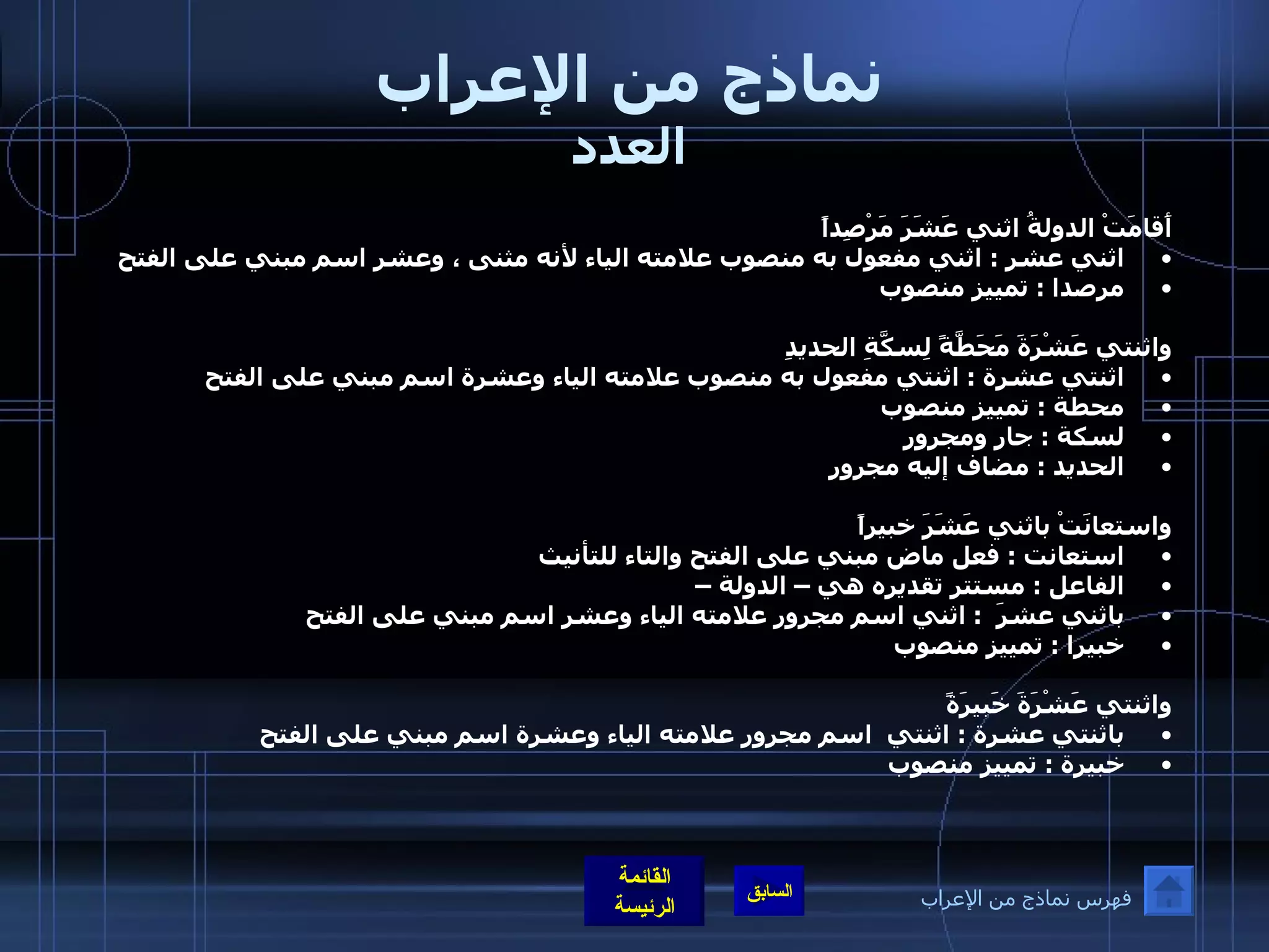 نماذج من الإعراب العدد أَقامَتْ الدولةُ اثني عَشَرَ مَرْصِداً اثني عشر  :  اثني مفعول به منصوب علامته الياء لأنه مثنى ، وعشر اسم مبني على الفتح مرصدا  :  تمييز منصوب  واثنتي عَشْرَةَ مَحَطَّةً لِسكَّةِ الحديدِ اثنتي عشرة  :  اثنتي مفعول به منصوب علامته الياء وعشرة اسم مبني على الفتح محطة  :  تمييز منصوب  لسكة  :  جار ومجرور الحديد  :  مضاف إليه مجرور واستعانَتْ باثني عَشَرَ خبيراً   استعانت  :  فعل ماض مبني على الفتح والتاء للتأنيث الفاعل  :  مستتر تقديره هي – الدولة – باثني عشرَ   :  اثني اسم مجرور علامته الياء وعشر اسم مبني على الفتح  خبيرا  :  تمييز منصوب  واثنتي عَشْرَةَ خَبيرَةً باثنتي عشرة  :  اثنتي  اسم مجرور علامته الياء وعشرة اسم مبني على الفتح   خبيرة  :  تمييز منصوب  فهرس نماذج من الإعراب 