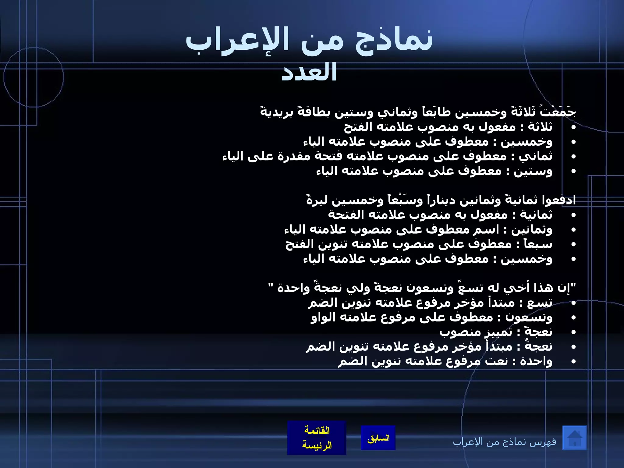نماذج من الإعراب العدد جَمَعْتُ ثَلاثَةً وخمسين طابَعاً وثماني وستين بطاقةً بريديةً ثلاثة  :  مفعول به منصوب علامته الفتح  وخمسين  :  معطوف على منصوب علامته الياء ثماني  :  معطوف على منصوب علامته فتحة مقدرة على الياء  وستين  :  معطوف على منصوب علامته الياء   ادفعوا ثمانيةً وثمانين ديناراً وسَبْعاً وخمسين ليرةً ثمانية  :  مفعول به منصوب علامته الفتحة  وثمانين  :  اسم معطوف على منصوب علامته الياء سبعاً  :  معطوف على منصوب علامته تنوين الفتح  وخمسين  :  معطوف على منصوب علامته الياء " إن هذا أخي له تسعٌ وتسعون نعجةً ولي نعجةٌ واحدة  "  تسع  :  مبتدأ مؤخر مرفوع علامته تنوين الضم  وتسعون  :  معطوف على مرفوع علامته الواو  نعجةً  :  تمييز منصوب  نعجةٌ  :  مبتدأ مؤخر مرفوع علامته تنوين الضم  واحدة  :  نعت مرفوع علامته تنوين الضم فهرس نماذج من الإعراب 