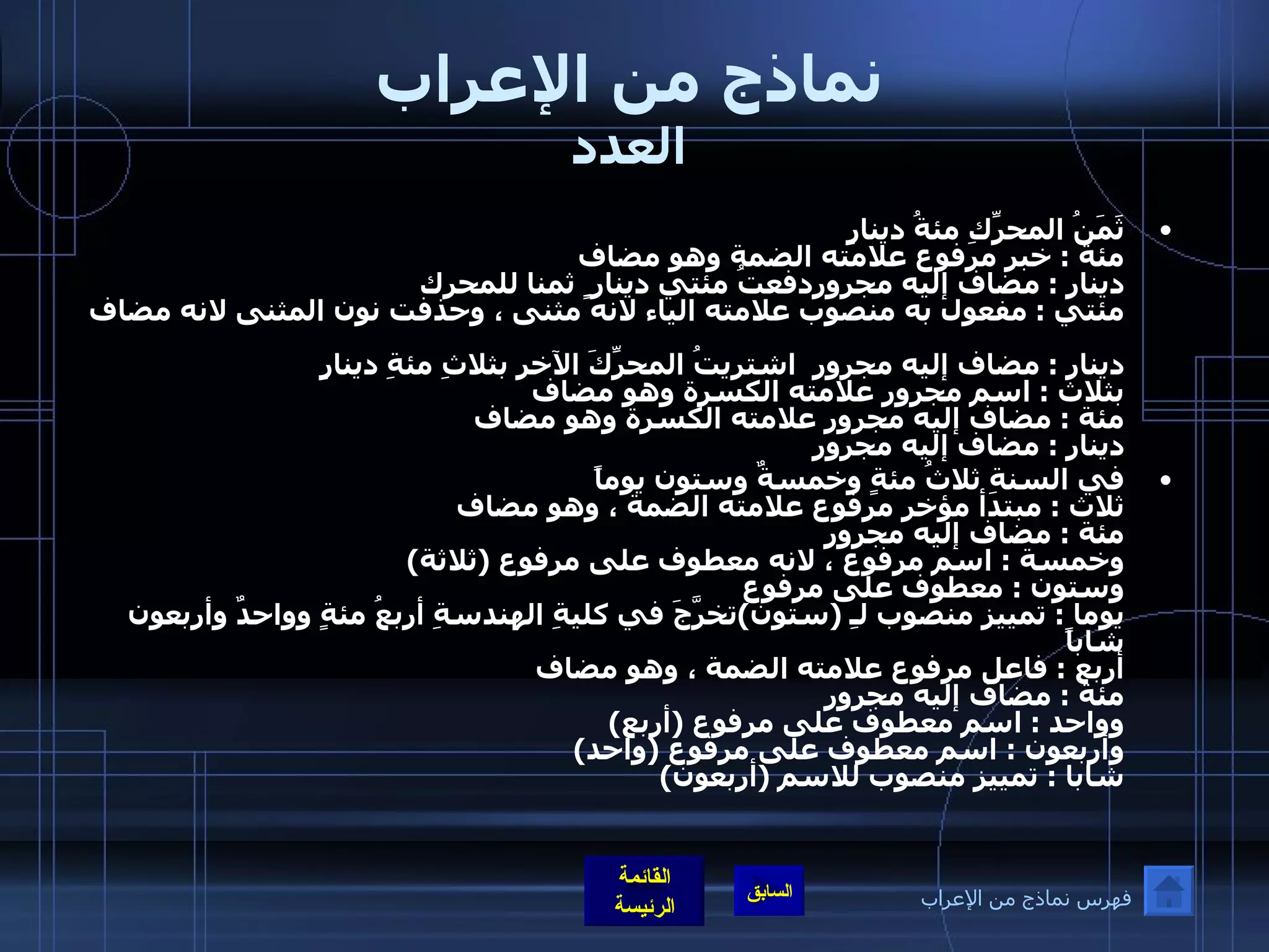 نماذج من الإعراب العدد ثَمَنُ المحرِّكِ مئةُ دينارٍ مئة  :  خبر مرفوع علامته الضمة وهو مضاف دينار  :  مضاف إليه مجروردفعتُ مئتي دينار ٍ  ثمنا للمحرك مئتي  :  مفعول به منصوب علامته الياء لانه مثنى ، وحذفت نون المثنى لانه مضاف  دينار  :  مضاف إليه مجرور  اشتريتُ المحرِّكَ الآخر بثلاثِ مئةِ دينارٍ  بثلاث  :  اسم مجرور علامته الكسرة وهو مضاف  مئة  :  مضاف إليه مجرور علامته الكسرة وهو مضاف  دينار  :  مضاف إليه مجرور   في السنةِ ثلاثُ مئةٍ وخمسةٌ وستون يوماً  ثلاث  :  مبتدأ مؤخر مرفوع علامته الضمة ، وهو مضاف  مئة  :  مضاف إليه مجرور وخمسة  :  اسم مرفوع ، لانه معطوف على مرفوع  ( ثلاثة ) وستون  :  معطوف على مرفوع     يوما  :  تمييز منصوب لـِ  ( ستون ) تخرَّجَ في كليةِ الهندسةِ أربعُ مئةٍ وواحدٌ وأربعون شاباً  أربع  :  فاعل مرفوع علامته الضمة ، وهو مضاف  مئة  :  مضاف إليه مجرور وواحد  :  اسم معطوف على مرفوع  ( أربع ) وأربعون  :  اسم معطوف على مرفوع  ( واحد )  شابا  :  تمييز منصوب للاسم  ( أربعون ) فهرس نماذج من الإعراب 