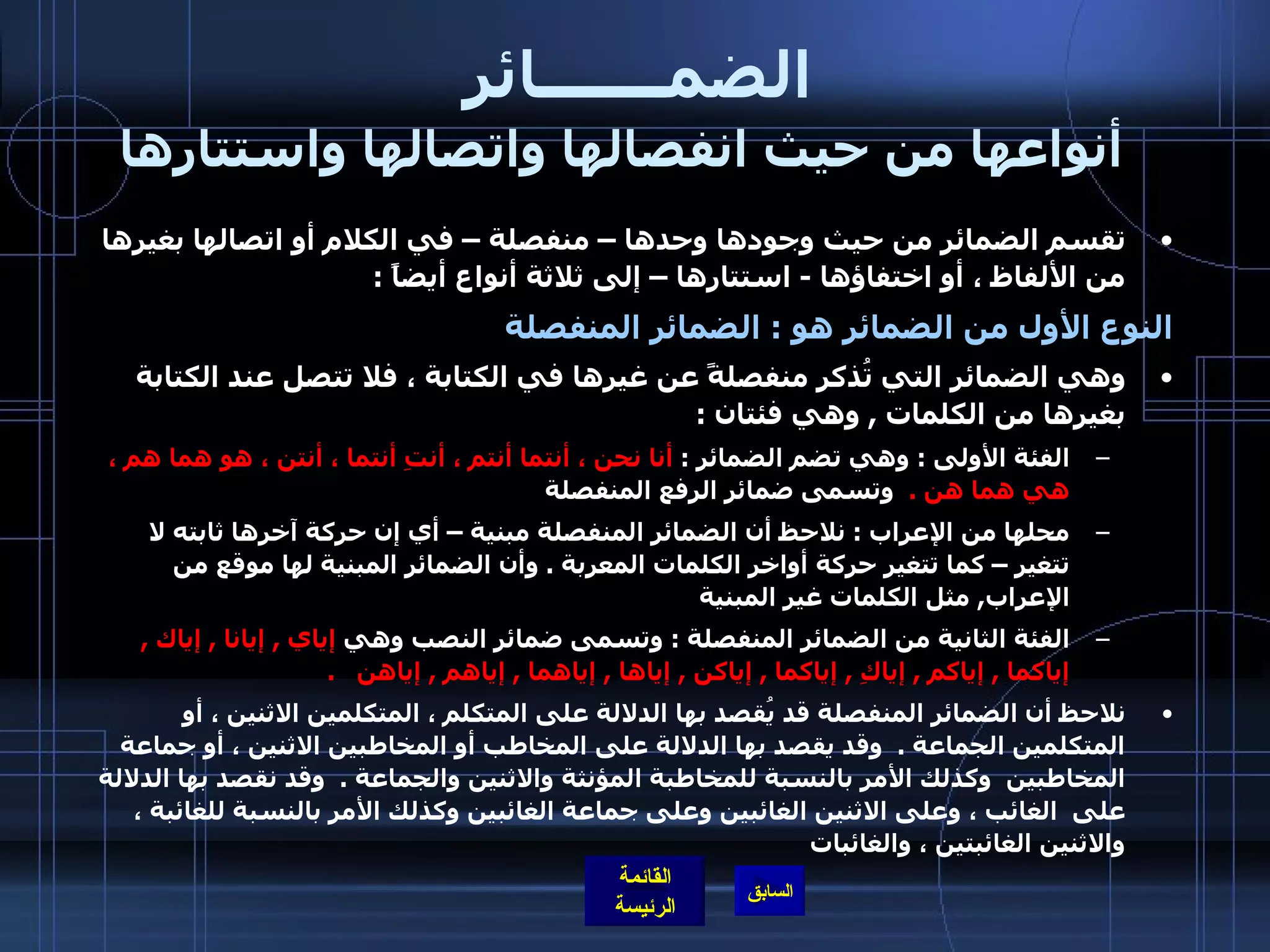 الضمـــــــائر     أنواعها من حيث انفصالها واتصالها واستتارها تقسم الضمائر من حيث وجودها وحدها – منفصلة – في الكلام أو اتصالها بغيرها من الألفاظ ، أو اختفاؤها  -  استتارها – إلى ثلاثة أنواع أيضاً  :  النوع الأول من الضمائر هو  :  الضمائر المنفصلة   وهي الضمائر التي تُذكر منفصلةً عن غيرها في الكتابة ، فلا تتصل عند الكتابة بغيرها من الكلمات  ,  وهي فئتان  :  الفئة الأولى  :  وهي تضم الضمائر  :  أنا نحن ، أنتما أنتم ، أنتِ أنتما ، أنتن ، هو هما هم ، هي هما هن  .   وتسمى ضمائر الرفع المنفصلة محلها من الإعراب  :  نلاحظ أن الضمائر المنفصلة مبنية – أي إن حركة آخرها ثابته لا تتغير – كما تتغير حركة أواخر الكلمات المعربة  .  وأن الضمائر المبنية لها موقع من الإعراب ,  مثل الكلمات غير المبنية   الفئة الثانية من الضمائر المنفصلة  :  وتسمى ضمائر النصب وهي  إياي  ,  إيانا  ,  إياك  ,  إياكما  ,  إياكم  ,  إياكِ  ,  إياكما  ,  إياكن  ,  إياها  ,  إياهما  ,  إياهم  ,  إياهن    .   نلاحظ أن الضمائر المنفصلة قد يُقصد بها الدلالة على المتكلم ، المتكلمين الاثنين ، أو المتكلمين الجماعة  .  وقد يقصد بها الدلالة على المخاطب أو المخاطبين الاثنين ، أو جماعة المخاطبين  وكذلك الأمر بالنسبة للمخاطبة المؤنثة والاثنين والجماعة  .  وقد نقصد بها الدلالة على  الغائب ، وعلى الاثنين الغائبين وعلى جماعة الغائبين وكذلك الأمر بالنسبة للغائبة ، والاثنين الغائبتين ، والغائبات   