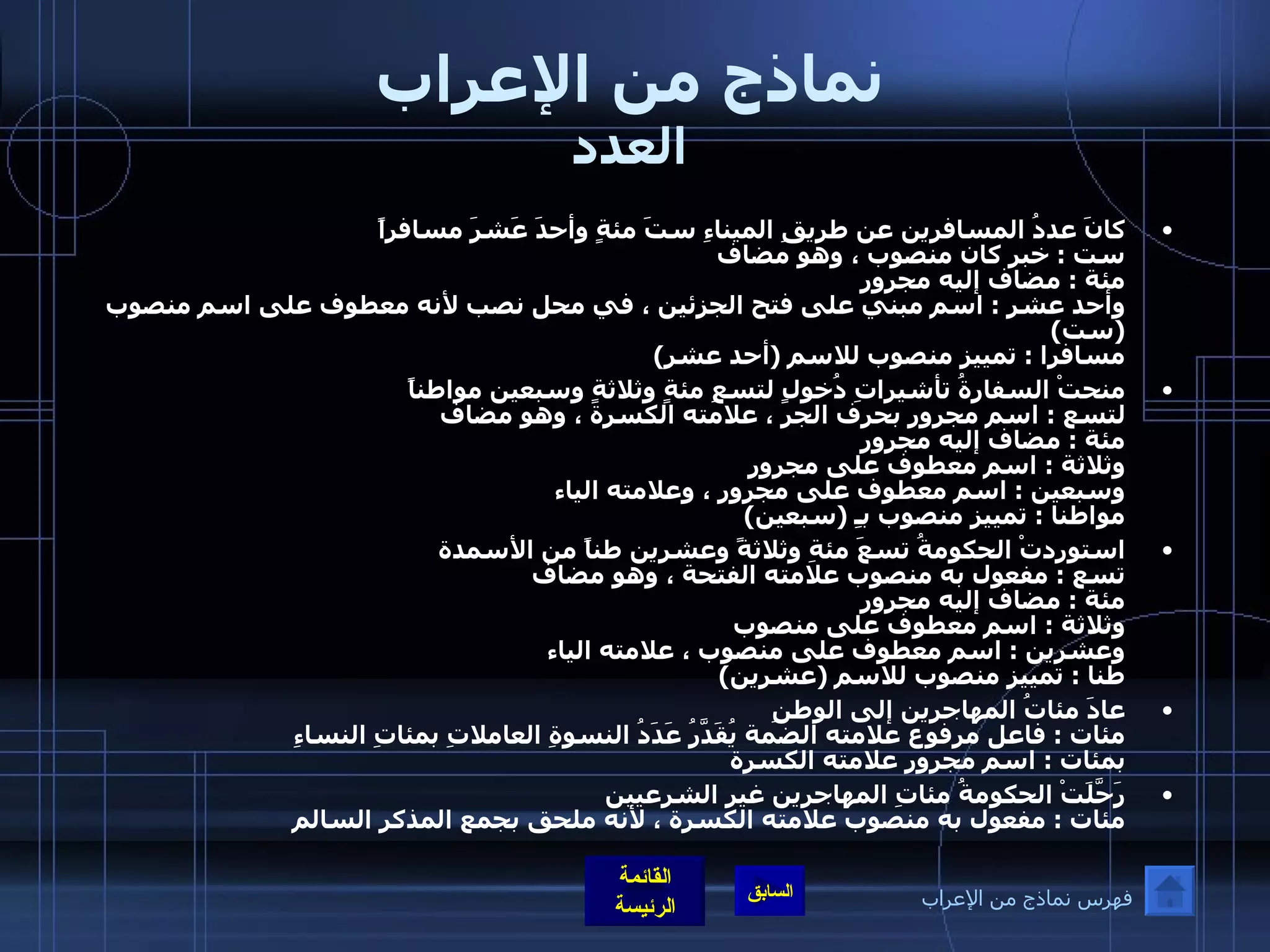 نماذج من الإعراب العدد كانَ عددُ المسافرين عن طريقِ الميناءِ ستَ مئةٍ وأحدَ عَشرَ مسافراً  ست  :  خبر كان منصوب ، وهو مضاف  مئة  :  مضاف إليه مجرور وأحد عشر  :  اسم مبني على فتح الجزئين ، في محل نصب لأنه معطوف على اسم منصوب  ( ست )  مسافرا  :  تمييز منصوب للاسم  ( أحد عشر ) منحتْ السفارةُ تأشيراتِ دُخولٍ لتسعِ مئةٍ وثلاثةٍ وسبعين مواطناً  لتسع  :  اسم مجرور بحرف الجر ، علامته الكسرة ، وهو مضاف  مئة  :  مضاف إليه مجرور وثلاثة  :  اسم معطوف على مجرور وسبعين  :  اسم معطوف على مجرور ، وعلامته الياء  مواطنا  :  تمييز منصوب بـِ  ( سبعين ) استوردتْ الحكومةُ تسعَ مئةِ وثلاثةً وعشرين طناً من الأسمدة  تسع  :  مفعول به منصوب علامته الفتحة ، وهو مضاف  مئة  :  مضاف إليه مجرور وثلاثة  :  اسم معطوف على منصوب  وعشرين  :  اسم معطوف على منصوب ، علامته الياء  طنا  :  تمييز منصوب للاسم  ( عشرين )  عادَ مئاتُ المهاجرين إلى الوطنِ  مئات  :  فاعل مرفوع علامته الضمة يُقَدَّرُ عَدَدُ النسوةِ العاملاتِ بمئاتِ النساءِ  بمئات  :  اسم مجرور علامته الكسرة رَحَّلَتْ الحكومةُ مئاتِ المهاجرين غير الشرعيين  مئات  :  مفعول به منصوب علامته الكسرة ، لأنه ملحق بجمع المذكر السالم فهرس نماذج من الإعراب 