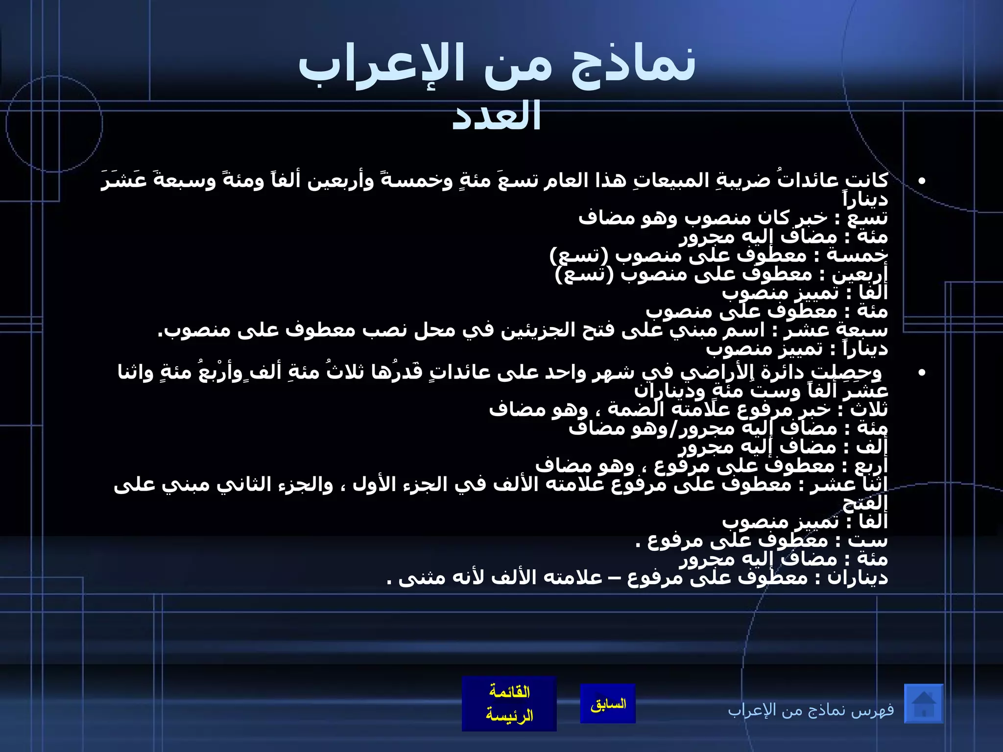 نماذج من الإعراب العدد كانت عائداتُ ضريبةِ المبيعاتِ هذا العام تسعَ مئةٍ وخمسةً وأربعين ألفاً ومئةً وسبعةَ عَشَرَ ديناراً تسع  :  خبر كان منصوب وهو مضاف  مئة  :  مضاف إليه مجرور خمسة  :  معطوف على منصوب  ( تسع ) أربعين  :  معطوف على منصوب  ( تسع ) ألفا  :  تمييز منصوب مئة  :  معطوف على منصوب سبعة عشر  :  اسم مبني على فتح الجزيئين في محل نصب معطوف على منصوب .  ديناراً  :  تمييز منصوب     وحصلت دائرة الأراضي في شهر واحد على عائداتٍ قَدرُها ثلاثُ مئةِ ألف ٍوأرْبعُ مئةٍ واثنا عَشَرَ ألفاً وستُ مئةٍ وديناران  ثلاث  :  خبر مرفوع علامته الضمة ، وهو مضاف مئة  :  مضاف إليه مجرور / وهو مضاف  ألف  :  مضاف إليه مجرور أربع  :  معطوف على مرفوع ، وهو مضاف  اثنا عشر  :  معطوف على مرفوع علامته الألف في الجزء الأول ، والجزء الثاني مبني على الفتح  ألفا  :  تمييز منصوب  ست  :  معطوف على مرفوع  . مئة  :  مضاف إليه مجرور  ديناران  :  معطوف على مرفوع – علامته الألف لأنه مثنى  . فهرس نماذج من الإعراب 