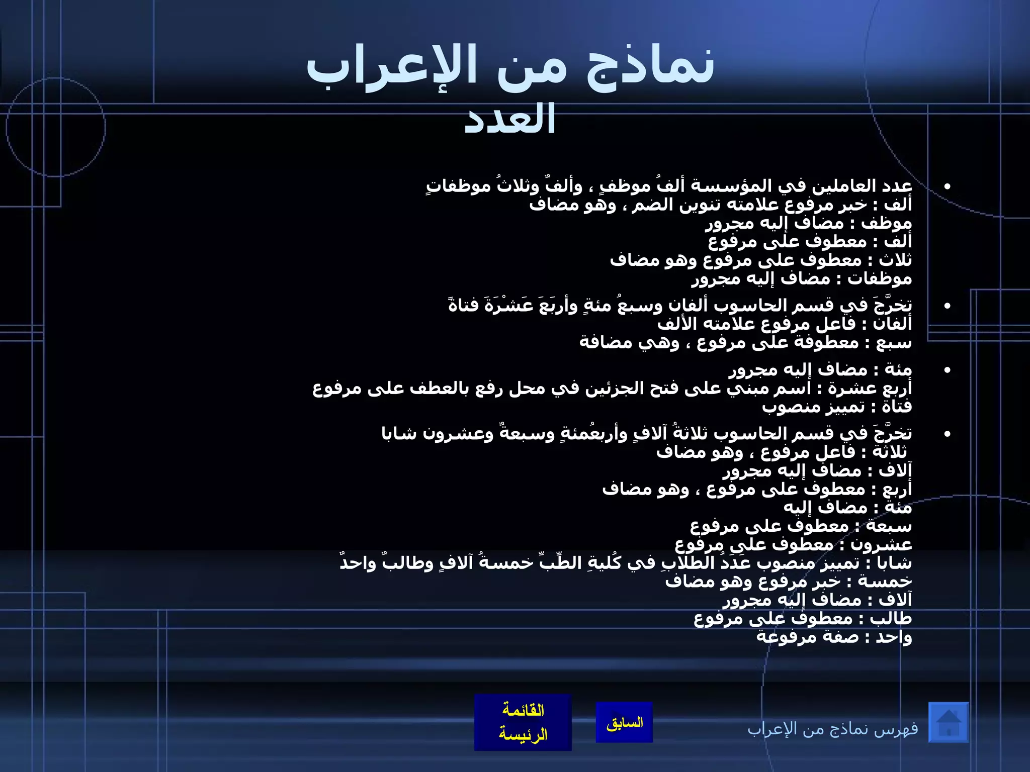 نماذج من الإعراب العدد عدد العاملين في المؤسسة ألفُ موظفٍ ، وألفٌ وثلاثُ موظفاتٍ ألف  :  خبر مرفوع علامته تنوين الضم ، وهو مضاف  موظف  :  مضاف إليه مجرور ألف  :  معطوف على مرفوع   ثلاث  :  معطوف على مرفوع وهو مضاف  موظفات  :  مضاف إليه مجرور  تخرَّجَ في قسم الحاسوب ألفان وسبعُ مئةٍ وأربَعَ عَشْرَةَ فتاةً ألفان  :  فاعل مرفوع علامته الألف سبع  :  معطوفة على مرفوع ، وهي مضافة    مئة  :  مضاف إليه مجرور أربع عشرة  :  اسم مبني على فتح الجزئين في محل رفع بالعطف على مرفوع  فتاة  :  تمييز منصوب   تخرَّجَ في قسم الحاسوب ثلاثةُ آلافٍ وأربعُمئةٍ وسبعةٌ وعشرون شابا  ثلاثة  :  فاعل مرفوع ، وهو مضاف  آلاف  :  مضاف إليه مجرور أربع  :  معطوف على مرفوع ، وهو مضاف مئة  :  مضاف إليه  سبعة  :  معطوف على مرفوع  عشرون  :  معطوف على مرفوع  شابا  :  تمييز منصوب عَدَدُ الطلابِ في كُليةِ الطِّبِّ خمسةُ آلافٍ وطالبٌ واحدٌ  خمسة  :  خبر مرفوع وهو مضاف  آلاف  :  مضاف إليه مجرور  طالب  :  معطوف على مرفوع  واحد  :  صفة مرفوعة    فهرس نماذج من الإعراب 