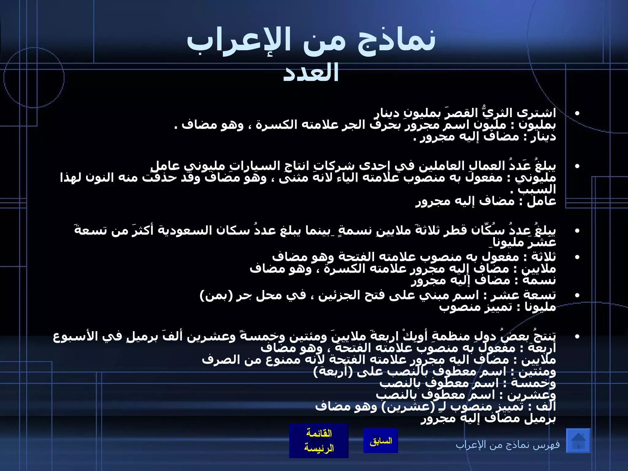 نماذج من الإعراب العدد اشترى الثريُّ القصرَ بمليونِ دينارٍ  بمليون  :  مليون اسم مجرور بحرف الجر علامته الكسرة ، وهو مضاف  . دينار  :  مضاف إليه مجرور  . يبلغُ عَددُ العمالِ العاملين في إحدى شركاتِ انتاجِ السياراتِ مليوني عاملٍ  مليوني  :  مفعول به منصوب علامته الياء لانه مثنى ، وهو مضاف وقد حذفت منه النون لهذا السبب  . عامل  :  مضاف إليه مجرور يبلغُ عددُ سُكّانِ قطر ثلاثةَ ملايينِ نسمةٍ  بينما يبلغ عددُ سكان السعودية أكثرَ من تسعةَ عَشَرَ مليونا   ثلاثة  :  مفعول به منصوب علامته الفتحة وهو مضاف  ملايين  :  مضاف إليه مجرور علامته الكسرة ، وهو مضاف  نسمة  :  مضاف إليه مجرور   تسعة عشر  :  اسم مبني على فتح الجزئين ، في محل جر  ( بمن )  مليونا  :  تمييز منصوب  تنتجُ بعضُ دولِ منظمةِ أوبِكْ اربعةَ ملايينَ ومئتين وخمسةً وعشرين ألفَ برميلٍ في الأسبوع  أربعة  :  مفعول به منصوب علامته الفتحة ، وهو مضاف  ملايين  :  مضاف اليه مجرور علامته الفتحة لانه ممنوع من الصرف  ومئتين  :  اسم معطوف بالنصب على  ( أربعة ) وخمسة  :  اسم معطوف بالنصب  وعشرين  :  اسم معطوف بالنصب  ألف  :  تمييز منصوب لـِ  ( عشرين )  وهو مضاف  برميل مضاف إليه مجرور فهرس نماذج من الإعراب 