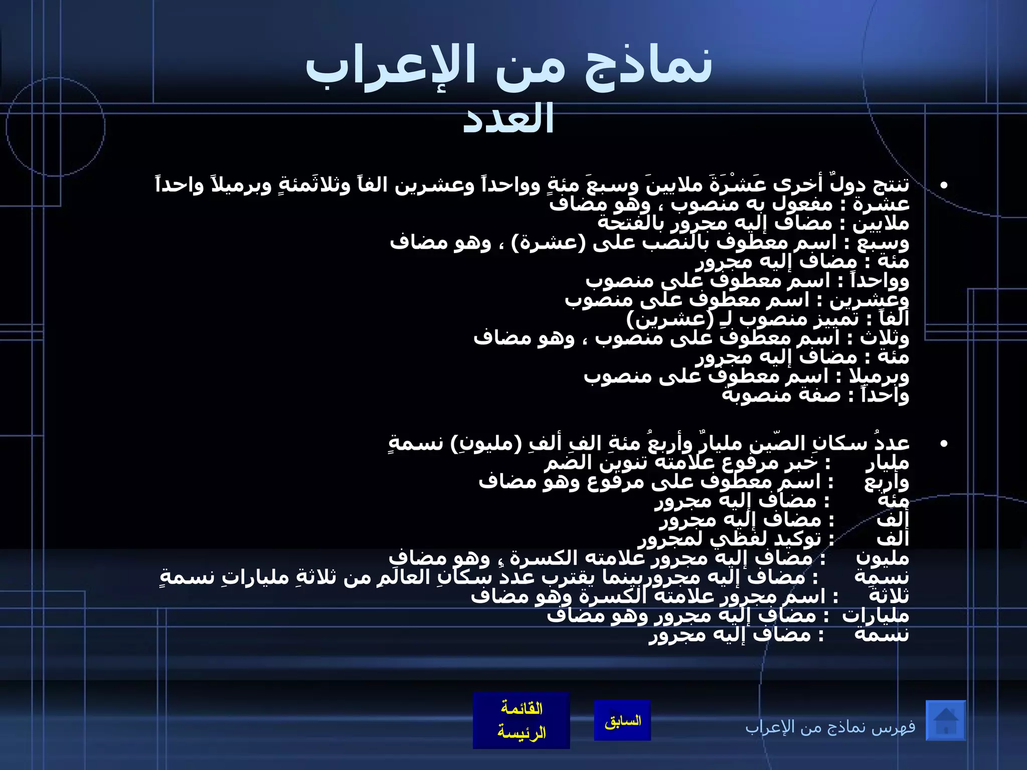 نماذج من الإعراب العدد تنتج دولٌ أخرى عَشْرَةَ ملايينَ وسبعَ مئةٍ وواحداً وعشرين الفاً وثلاثَمئةٍ وبرميلاً واحداً  عشرة  :  مفعول به منصوب ، وهو مضاف  ملايين  :  مضاف إليه مجرور بالفتحة  وسبع  :  اسم معطوف بالنصب على  ( عشرة )  ، وهو مضاف  مئة  :  مضاف إليه مجرور  وواحداً  :  اسم معطوف على منصوب  وعشرين  :  اسم معطوف على منصوب  ألفاً  :  تمييز منصوب لـِ  ( عشرين ) وثلاث  :  اسم معطوف على منصوب ، وهو مضاف  مئة  :  مضاف إليه مجرور وبرميلا  :  اسم معطوف على منصوب  واحداً  :  صفة منصوبة  عددُ سكانِ الصّين مليارٌ وأربعُ مئةِ الفِ ألفِ  ( مليونِ )  نسمةٍ  مليار       :  خبر مرفوع علامته تنوين الضم  وأربع      :  اسم معطوف على مرفوع وهو مضاف  مئة         :  مضاف إليه مجرور ألف        :  مضاف إليه مجرور ألف        :  توكيد لفظي لمجرور مليون      :  مضاف إليه مجرور علامته الكسرة ، وهو مضاف  نسمة       :  مضاف إليه مجروربينما يقترب عددُ سكانِ العالَمِ من ثلاثةِ ملياراتِ نسمةٍ ثلاثةَ      :  اسم مجرور علامته الكسرة وهو مضاف  مليارات   :  مضاف إليه مجرور وهو مضاف نسمة      :  مضاف إليه مجرور فهرس نماذج من الإعراب 