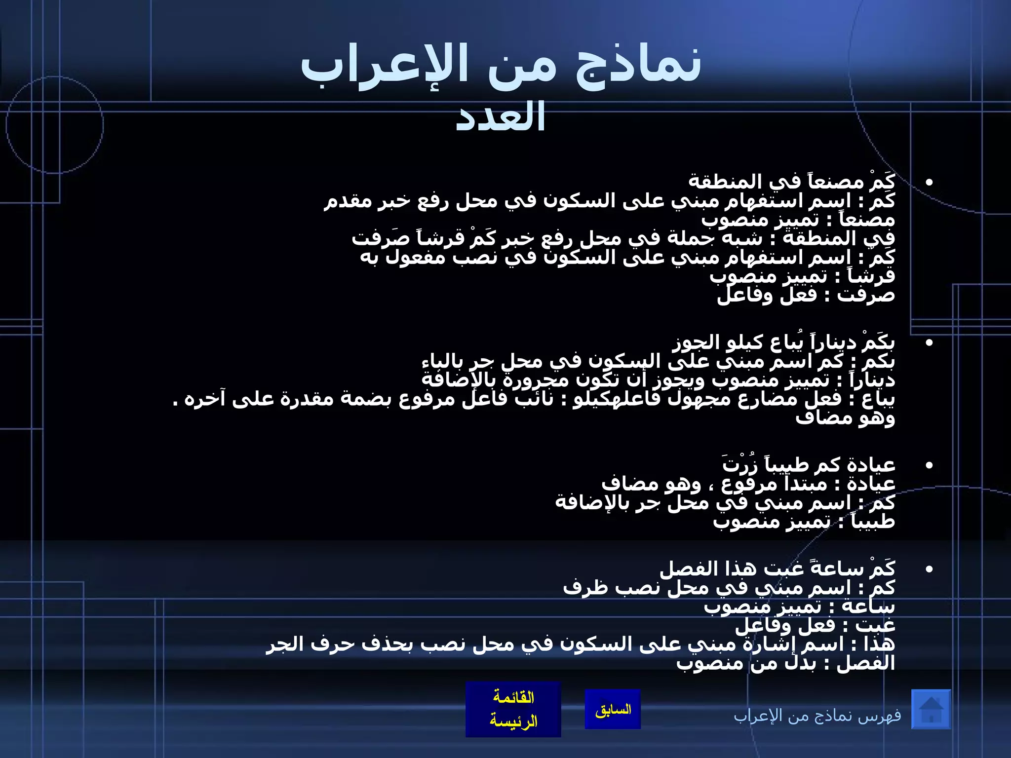 نماذج من الإعراب العدد كَمْ مصنعاً في المنطقة  كَم  :  اسم استفهام مبني على السكون في محل رفع خبر مقدم مصنعاً  :  تمييز منصوب في المنطقة  :  شبه جملة في محل رفع خبر كَمْ قرشاً صَرفت  كَمْ  :  اسم استفهام مبني على السكون في نصب مفعول به    قرشاً  :  تمييز منصوب صرفت  :  فعل وفاعل  بكَمْ ديناراً يُباع كيلو الجوز  بكم  :  كم اسم مبني على السكون في محل جر بالباء    ديناراً  :  تمييز منصوب ويجوز أن تكون مجرورة بالإضافة     يباع  :  فعل مضارع مجهول فاعلهكيلو  :  نائب فاعل مرفوع بضمة مقدرة على آخره  .  وهو مضاف  عيادة كم طبيباً زُرْتَ  عيادة  :  مبتدأ مرفوع ، وهو مضاف كم  :  اسم مبني في محل جر بالإضافة طبيباً  :  تمييز منصوب  كَمْ ساعةً غبت هذا الفصل كم  :  اسم مبني في محل نصب ظرف ساعة  :  تمييز منصوب غبت  :  فعل وفاعل هذا  :  اسم إشارة مبني على السكون في محل نصب بحذف حرف الجر  الفصل  :  بدل من منصوب فهرس نماذج من الإعراب 