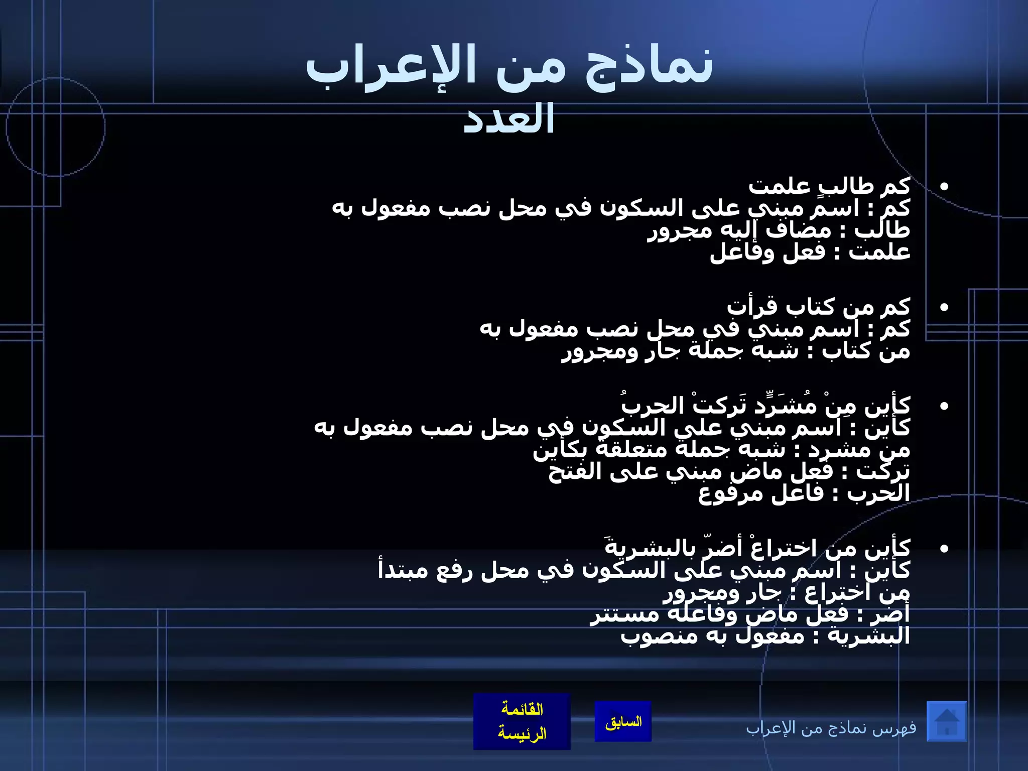 نماذج من الإعراب العدد كم طالبٍ علمت  كم  :  اسم مبني على السكون في محل نصب مفعول به  طالب  :  مضاف إليه مجرور علمت  :  فعل وفاعل   كم من كتاب قرأت كم  :  اسم مبني في محل نصب مفعول به من كتاب  :  شبه جملة جار ومجرور كأين مِنْ مُشَرّدٍ تَركتْ الحربُ  كأين  :  اسم مبني على السكون في محل نصب مفعول به  من مشرد  :  شبه جملة متعلقة بكأين  تركت  :  فعل ماض مبني على الفتح الحرب  :  فاعل مرفوع   كأين من اختراعْ أضرّ بالبشريةَ  كأين  :  اسم مبني على السكون في محل رفع مبتدأ من اختراع  :  جار ومجرور أضر  :  فعل ماض وفاعله مستتر البشرية  :  مفعول به منصوب فهرس نماذج من الإعراب 