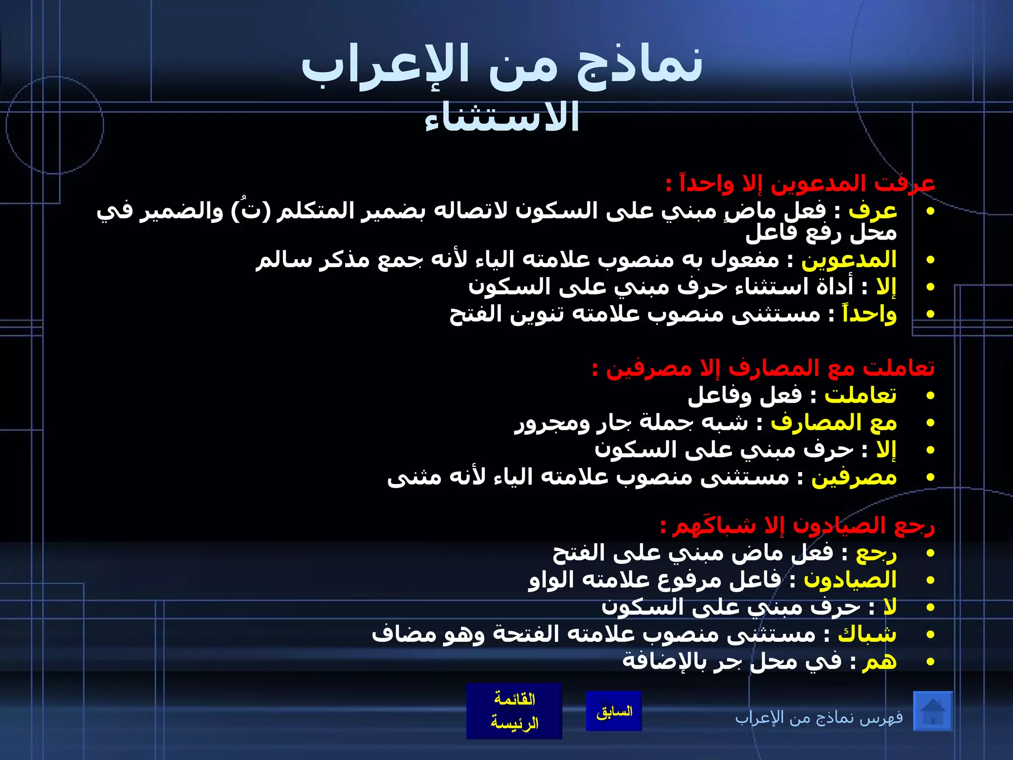 نماذج من الإعراب الاستثناء عرفت المدعوين إلا واحداً  :  عرف   :  فعل ماضٍ مبني على السكون لاتصاله بضمير المتكلم  ( تُ )  والضمير في محل رفع فاعل  المدعوين   :  مفعول به منصوب علامته الياء لأنه جمع مذكر سالم   إلا   :  أداة استثناء حرف مبني على السكون  واحداً  :  مستثنى منصوب علامته تنوين الفتح   تعاملت مع المصارف إلا مصرفين  : تعاملت   :  فعل وفاعل  مع المصارف   :  شبه جملة جار ومجرور  إلا   :  حرف مبني على السكون  مصرفين   :  مستثنى منصوب علامته الياء لأنه مثنى رجع الصيادون إلا شباكَهم  : رجع   :  فعل ماض مبني على الفتح   الصيادون   :  فاعل مرفوع علامته الواو  لا  :  حرف مبني على السكون  شباك   :  مستثنى منصوب علامته الفتحة وهو مضاف  هم   :  في محل جر بالإضافة فهرس نماذج من الإعراب 