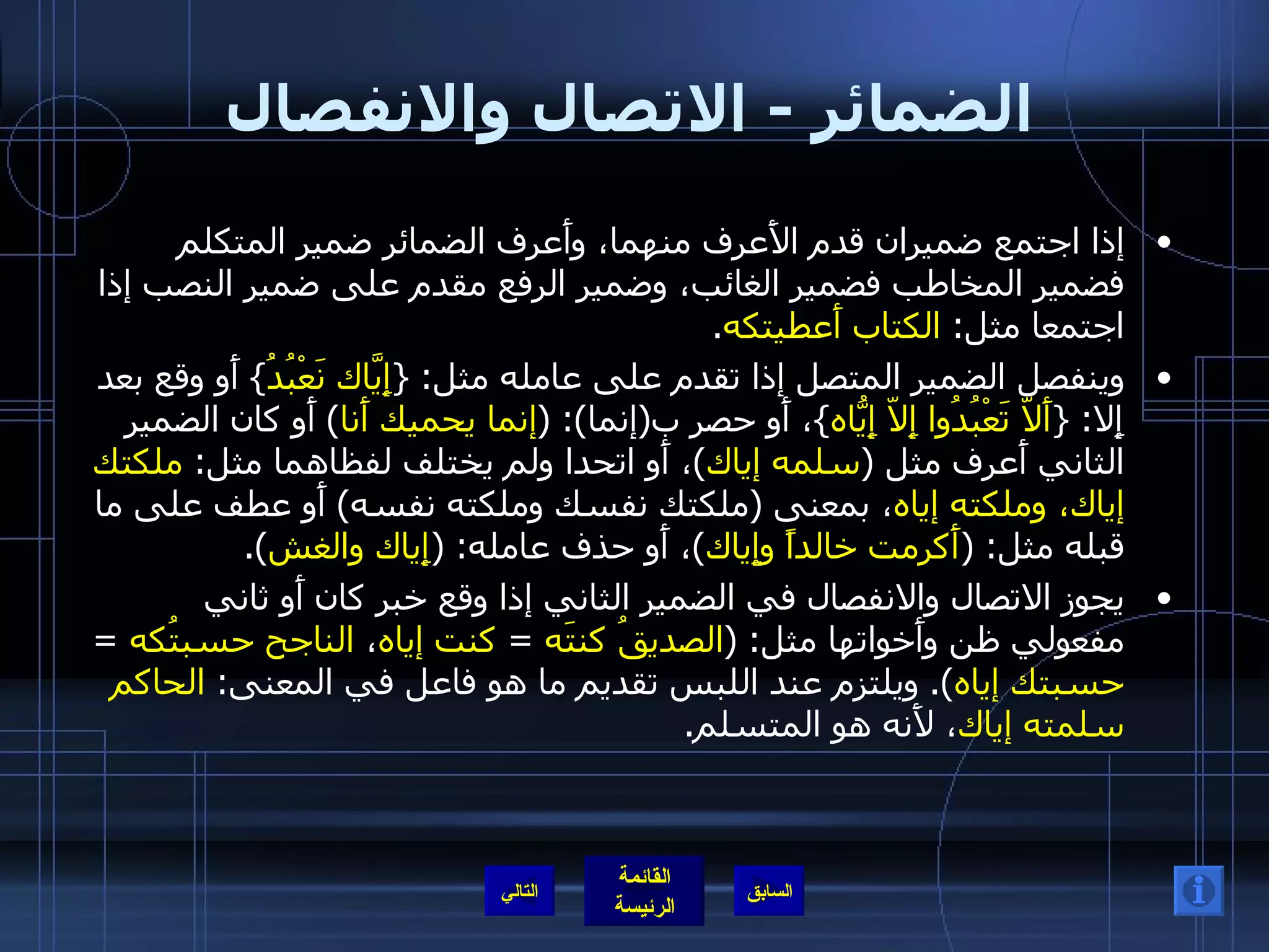 الضمائر  -  الاتصال والانفصال إذا اجتمع ضميران قدم الأَعرف منهما، وأَعرف الضمائر ضمير المتكلم فضمير المخاطب فضمير الغائب، وضمير الرفع مقدم على ضمير النصب إذا اجتمعا مثل :  الكتاب أَعطيتكه . وينفصل الضمير المتصل إذا تقدم على عامله مثل : { إِيّاكَ نَعْبُدُ }  أَو وقع بعد إِلا : { أَلاّ تَعْبُدُوا إِلاّ إِيّاهُ } ، أَو حصر ب ( إنما ): ( إنما يحميك أَنا )  أَو كان الضمير الثاني أَعرف مثل  ( سلمه إياك ) ، أَو اتحدا ولم يختلف لفظاهما مثل :  ملكتك إياك، وملكته إياه ، بمعنى  ( ملكتك نفسك وملكته نفسه )  أَو عطف على ما قبله مثل : ( أَكرمت خالداً وإِياك ) ، أَو حذف عامله : ( إِياك والغش ).  يجوز الاتصال والانفصال في الضمير الثاني إذا وقع خبر كان أَو ثاني مفعولي ظن وأَخواتها مثل : ( الصديقُ كنتَه   =  كنت إياه ،  الناجح حسبتُكه   =  حسبتك إياه ).  ويلتزم عند اللبس تقديم ما هو فاعل في المعنى :  الحاكم سلمته إياك ، لأَنه هو المتسلم . التالي 