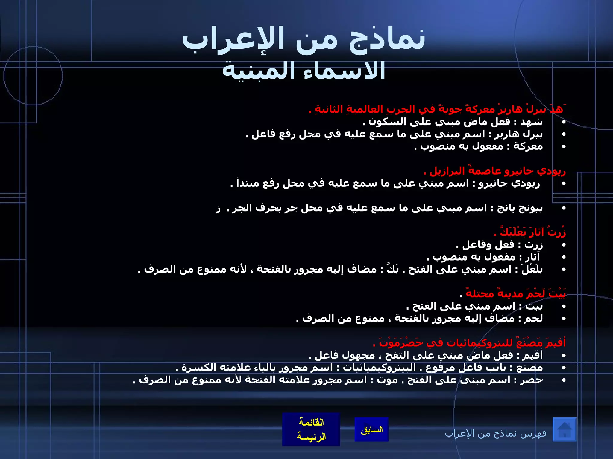 نماذج من الإعراب الاسماء المبنية َهِدَ بيرلْ هاربرْ معركةً جويةً في الحربِ العالميةِ الثانيةِ  .  شهد  :  فعل ماض مبني على السكون  .  بيرل هاربر  :  اسم مبني على ما سمع عليه في محل رفع فاعل  .  معركة  :  مفعول به منصوب  .    ريودي جانيرو عاصمةٌ البرازيلِ  . ريودي جانيرو  :  اسم مبني على ما سمع عليه في محل رفع مبتدأ  .  بيونج يانج  :  اسم مبني على ما سمع عليه في محل جر بحرف الجر  .   ز زُرتُ آثارَ بَعْلَبَكَّ  .   زرت  :  فعل وفاعل  . آثار  :  مفعول به منصوب  .  بلَعْلَ  :  اسم مبني على الفتح  .  بَكَّ  :  مضاف إليه مجرور بالفتحة ، لأنه ممنوع من الصرف  .   بَيْتَ لَحْمَ مدينةٌ محتلةٌ   .  بيت  :  اسم مبني على الفتح  .  لحم  :  مضاف إليه مجرور بالفتحة ، ممنوع من الصرف  .   أقيمَ مَصْنَعٌ للبتروكيمائيات في حَضْرَمَوْتَ  .  أقيم  :  فعل ماضِ مبني على التفح ، مجهول فاعل  .  مصنع  :  نائب فاعل مرفوع  .  البيتروكيميائيات  :  اسم مجرور بالياء علامته الكسرة  .  حضر  :  اسم مبني على الفتح  .  موت  :  اسم مجرور علامته الفتحة لأنه ممنوع من الصرف  .   فهرس نماذج من الإعراب 