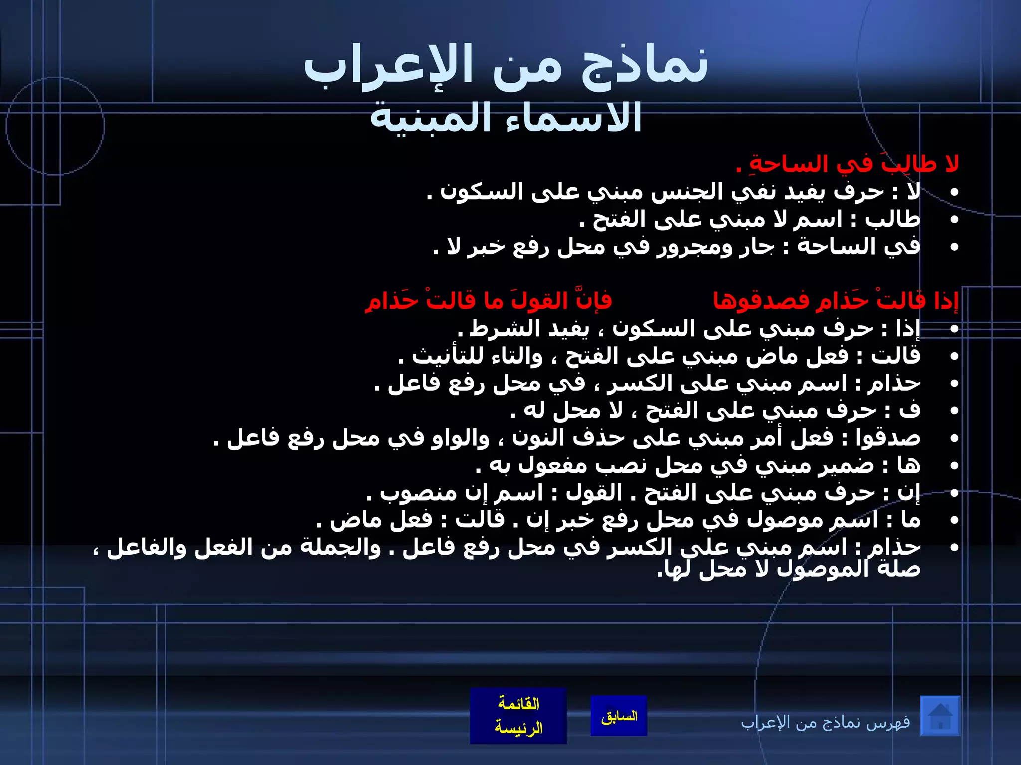 نماذج من الإعراب الاسماء المبنية لا طالِبَ في الساحةِ  .  لا  :  حرف يفيد نفي الجنس مبني على السكون  .  طالب  :  اسم لا مبني على الفتح  .  في الساحة  :  جار ومجرور في محل رفع خبر لا  .   إذا قالتْ حَذامِ فصدقوها               فإنَّ القولَ ما قالتْ حَذامِ إذا  :  حرف مبني على السكون ، يفيد الشرط  .  قالت  :  فعل ماض مبني على الفتح ، والتاء للتأنيث  .  حذام  :  اسم مبني على الكسر ، في محل رفع فاعل  .  ف  :  حرف مبني على الفتح ، لا محل له  .  صدقوا  :  فعل أمر مبني على حذف النون ، والواو في محل رفع فاعل  .  ها  :  ضمير مبني في محل نصب مفعول به  .  إن  :  حرف مبني على الفتح  .  القول  :  اسم إن منصوب  .  ما  :  اسم موصول في محل رفع خبر إن  .  قالت  :  فعل ماض  .  حذام  :  اسم مبني على الكسر في محل رفع فاعل  .  والجملة من الفعل والفاعل ، صلة الموصول لا محل لها . فهرس نماذج من الإعراب 