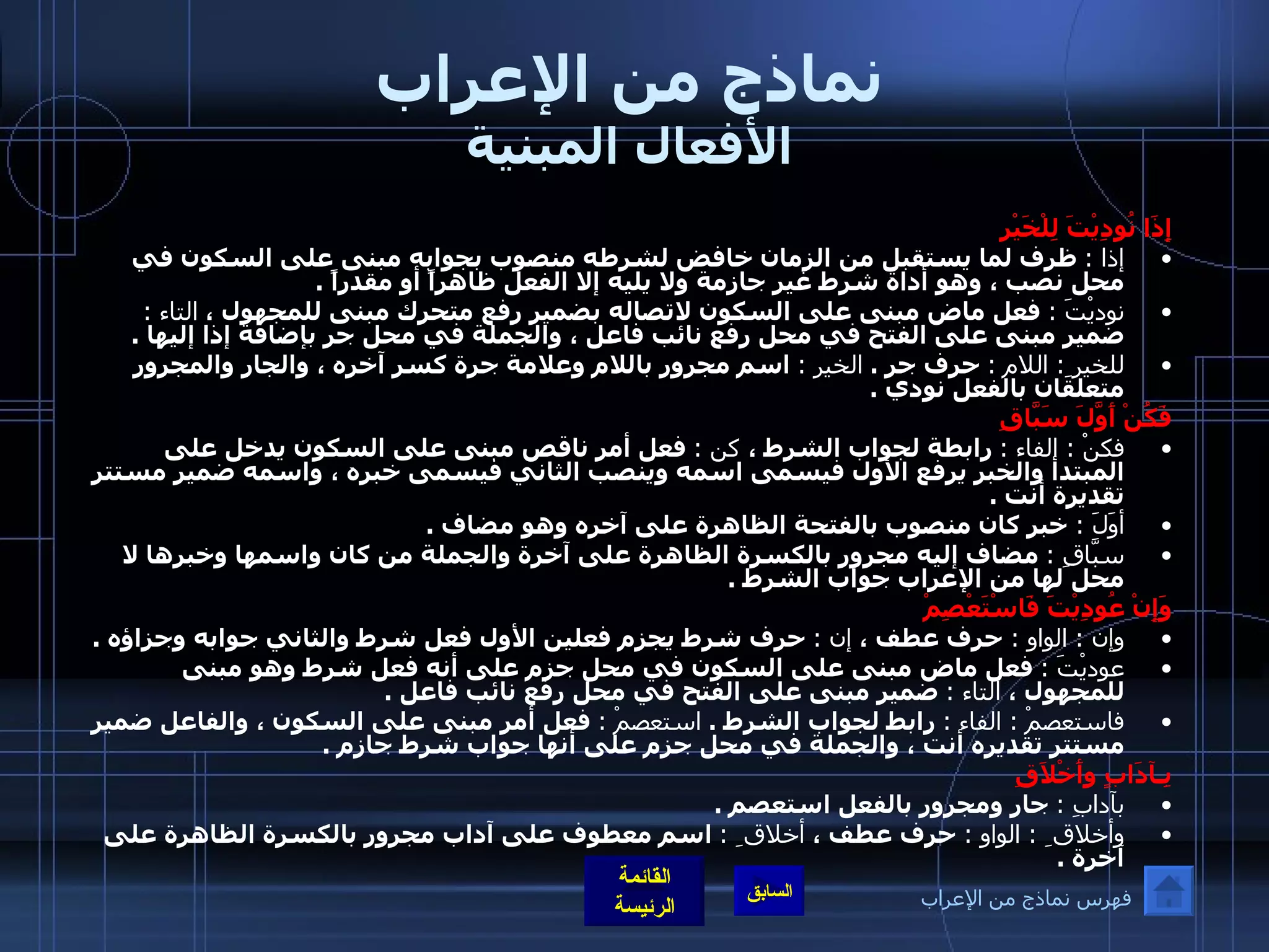 نماذج من الإعراب الأفعال المبنية إِذَا نُودِيْتَ لِلْخَيْرِ  إذا  :   ظرف لما يستقبل من الزمان خافض لشرطه منصوب بجوابه مبنى على السكون في محل نصب ، وهو أداة شرط غير جازمة ولا يليه إلا الفعل ظاهراً أو مقدراً  .  نوديْتَ  :   فعل ماض مبنى على السكون لاتصاله بضمير رفع متحرك مبنى للمجهول ،  التاء  :   ضمير مبنى على الفتح في محل رفع نائب فاعل ، والجملة في محل جر بإضافة إذا إليها  .   للخير ِ :  اللام   :   حرف جر  .  الخير  :   اسم مجرور باللام وعلامة جرة كسر آخره ، والجار والمجرور متعلقان بالفعل نودي  .  فَكُنْ أَوَّلَ سَبَّاقِ   فكنْ  :  الفاء  :   رابطة لجواب الشرط ،  كن  :   فعل أمر ناقص مبنى على السكون يدخل على المبتدأ والخبر يرفع الأول فيسمى اسمه وينصب الثاني فيسمى خبره ، واسمه ضمير مستتر تقديرة أنت  . أوَلَ  :  خبر كان منصوب بالفتحة الظاهرة على آخره وهو مضاف  .  سبَّاقِ  :   مضاف إليه مجرور بالكسرة الظاهرة على آخرة والجملة من كان واسمها وخبرها لا محل لها من الإعراب جواب الشرط  .  وَإِنْ عُودِيْتَ فَاسْتَعْصِمْ  وإن  :  الواو  :  حرف عطف ،  إن  :   حرف شرط يجزم فعلين الأول فعل شرط والثاني جوابه وجزاؤه  . عوديْتَ  :   فعل ماض مبنى على السكون في محل جزم على أنه فعل شرط وهو مبنى للمجهول ،  التاء  :   ضمير مبنى على الفتح في محل رفع نائب فاعل  . فاستعصمْ  :  الفاء  :   رابط لجواب الشرط  .  استعصمْ  :   فعل أمر مبنى على السكون ، والفاعل ضمير مستتر تقديره أنت ، والجملة في محل جزم على أنها جواب شرط جازم  .  بِـآدَابٍ وأَخْلاَقِ   بآدابِ  :   جار ومجرور بالفعل استعصم  . وأخلاق ِ  :  الواو  :  حرف عطف ،  أخلاق ِ  :   اسم معطوف على آداب مجرور بالكسرة الظاهرة على آخرة  . فهرس نماذج من الإعراب 