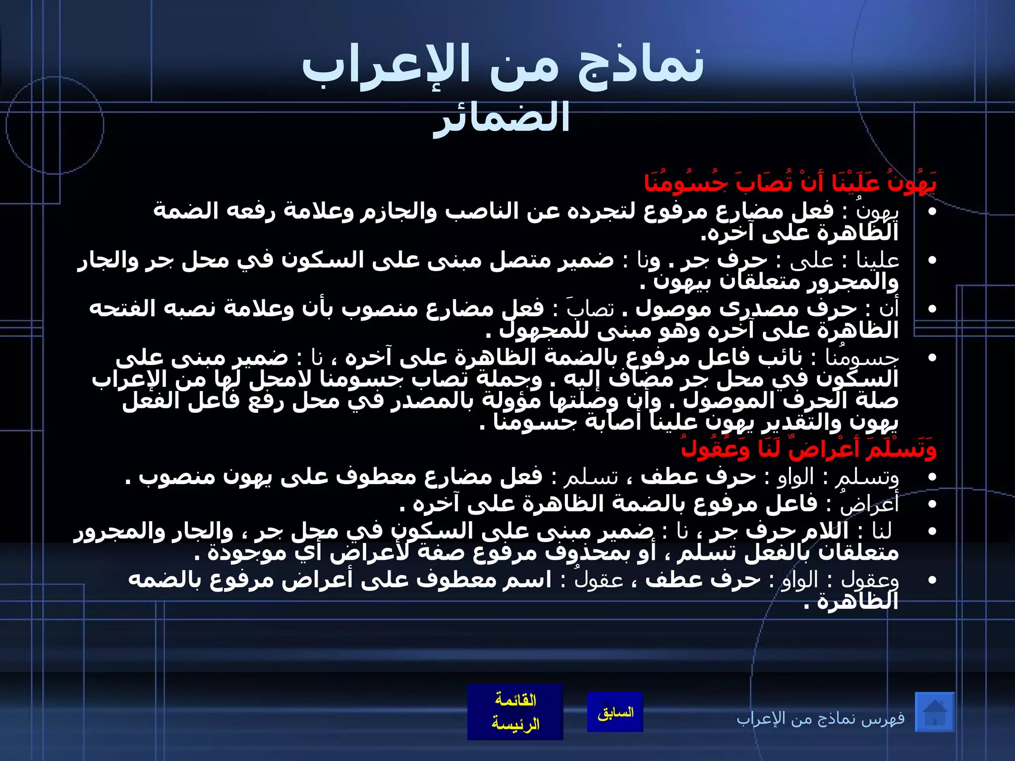 نماذج من الإعراب الضمائر يَهُونُ عَلَيْنَا أَنْ تُصَابَ جُسُومُنَا   يهونُ  :   فعل مضارع مرفوع لتجرده عن الناصب والجازم وعلامة رفعه الضمة الظاهرة على آخره . علينا  :  على  :   حرف جر  .  و نا  :  ضمير متصل مبنى على السكون في محل جر والجار والمجرور متعلقان بيهون  . أن  :   حرف مصدرى موصول  .  تصابَ  :   فعل مضارع منصوب بأن وعلامة نصبه الفتحه الظاهرة على آخره وهو مبنى للمجهول  . جسومُنا  :   نائب فاعل مرفوع بالضمة الظاهرة على آخره ،  نا  :   ضمير مبنى على السكون في محل جر مضاف إليه  .  وجملة تصاب جسومنا لامحل لها من الإعراب صلة الحرف الموصول  .  وأن وصلتها مؤولة بالمصدر في محل رفع فاعل الفعل يهون والتقدير يهون علينا أصابة جسومنا  . وَتَسْلَمَ أَعْراضٌ لَنَا وَعُقُولُ   وتسلم  :  الواو  :   حرف عطف ،  تسلم  :  فعل مضارع معطوف على يهون منصوب  . أعراضُ  :   فاعل مرفوع بالضمة الظاهرة على آخره  .   لنا  :  اللام حرف جر ،  نا  :   ضمير مبنى على السكون في محل جر ، والجار والمجرور متعلقان بالفعل تسلم ، أو بمحذوف مرفوع صفة لأعراض أي موجودة  . وعقول  :  الواو   :   حرف عطف ،  عقولُ  :  اسم معطوف على أعراض مرفوع بالضمه الظاهرة  . فهرس نماذج من الإعراب 