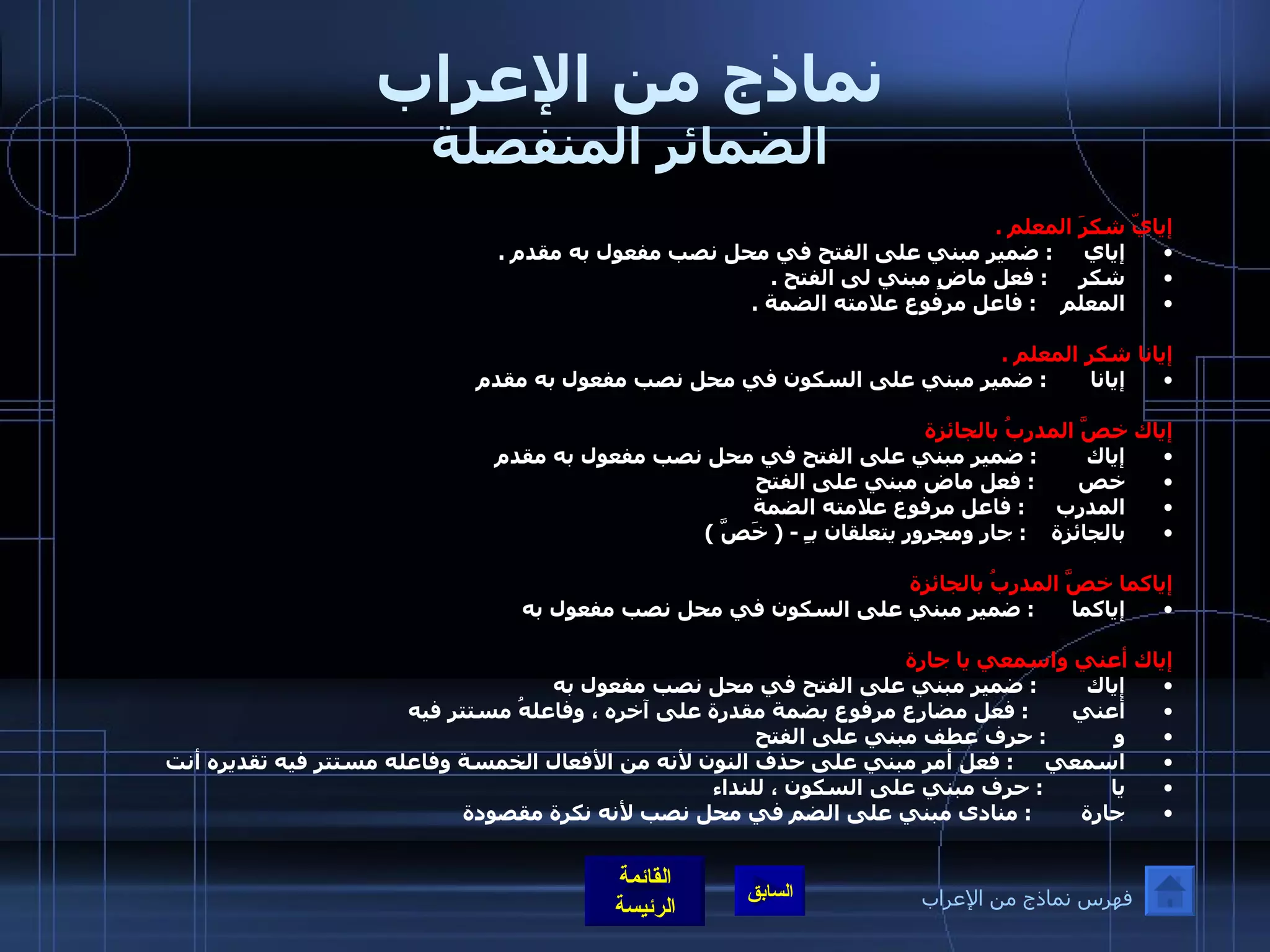 نماذج من الإعراب الضمائر المنفصلة إيايّ شكرَ المعلم  . إياي      :  ضمير مبني على الفتح في محل نصب مفعول به مقدم  . شكر      :  فعل ماضٍ مبني لى الفتح  . المعلم     :  فاعل مرفوع علامته الضمة  .   إيانا شكر المعلم  . إيانا        :  ضمير مبني على السكون في محل نصب مفعول به مقدم    إياك خصَّ المدربُ بالجائزة  إياك         :  ضمير مبني على الفتح في محل نصب مفعول به مقدم  خص        :  فعل ماض مبني على الفتح  المدرب      :  فاعل مرفوع علامته الضمة  بالجائزة     :  جار ومجرور يتعلقان بـِ  - (  خَصَّ  )    إياكما خصَّ المدربُ بالجائزة  إياكما       :  ضمير مبني على السكون في محل نصب مفعول به  إياك أعني واسمعي يا جارة  إياك         :  ضمير مبني على الفتح في محل نصب مفعول به  أعني        :  فعل مضارع مرفوع بضمة مقدرة على آخره ، وفاعلهُ مستتر فيه  و            :  حرف عطف مبني على الفتح  اسمعي      :  فعل أمر مبني على حذف النون لأنه من الأفعال الخمسة وفاعله مستتر فيه تقديره أنت  يا            :  حرف مبني على السكون ، للنداء  جارة         :  منادى مبني على الضم في محل نصب لأنه نكرة مقصودة  فهرس نماذج من الإعراب 