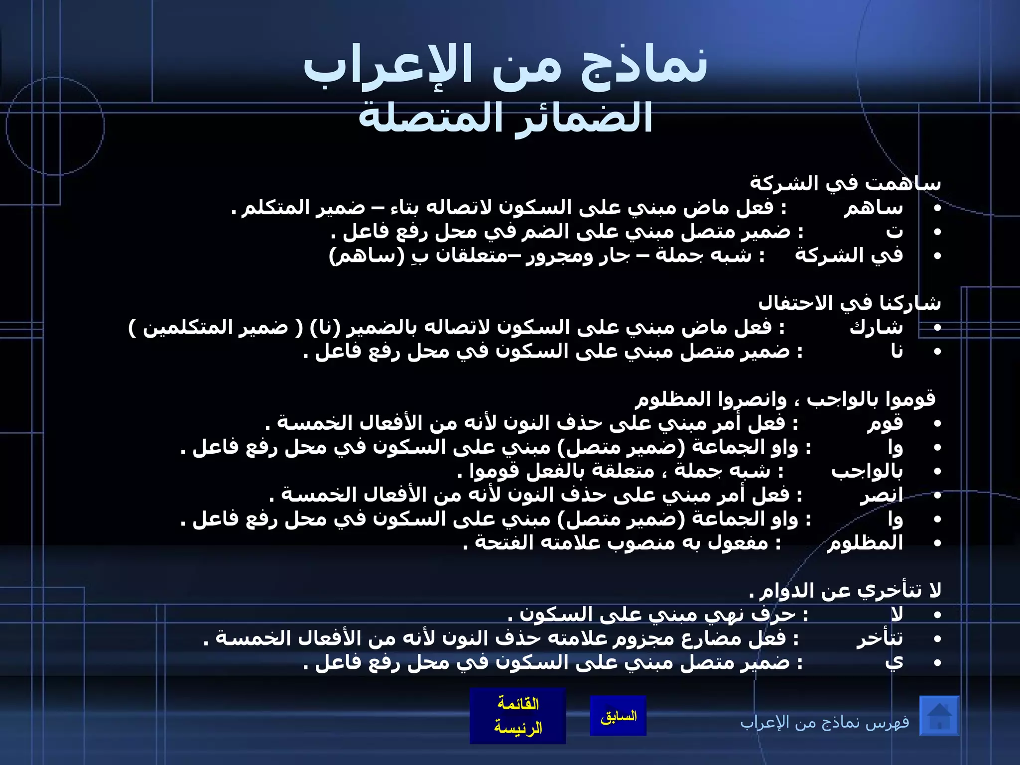 نماذج من الإعراب الضمائر المتصلة ساهمت في الشركة  ساهم           :  فعل ماض مبني على السكون لاتصاله بتاء – ضمير المتكلم  . ت               :  ضمير متصل مبني على الضم في محل رفع فاعل  . في الشركة      :  شبه جملة – جار ومجرور –متعلقان بِ  ( ساهم )   شاركنا في الاحتفال  شارك            :  فعل ماض مبني على السكون لاتصاله بالضمير  ( نا ) (  ضمير المتكلمين  )  نا                :  ضمير متصل مبني على السكون في محل رفع فاعل  .     قوموا بالواجب ، وانصروا المظلوم قوم             :  فعل أمر مبني على حذف النون لأنه من الأفعال الخمسة  . وا              :  واو الجماعة  ( ضمير متصل )  مبني على السكون في محل رفع فاعل  . بالواجب         :  شبه جملة ، متعلقة بالفعل قوموا  .  انصر           :  فعل أمر مبني على حذف النون لأنه من الأفعال الخمسة  . وا              :  واو الجماعة  ( ضمير متصل )  مبني على السكون في محل رفع فاعل  . المظلوم         :  مفعول به منصوب علامته الفتحة  .   لا تتأخري عن الدوام  . لا               :  حرف نهي مبني على السكون  . تتأخر           :  فعل مضارع مجزوم علامته حذف النون لأنه من الأفعال الخمسة  . ي               :  ضمير متصل مبني على السكون في محل رفع فاعل  .   فهرس نماذج من الإعراب 